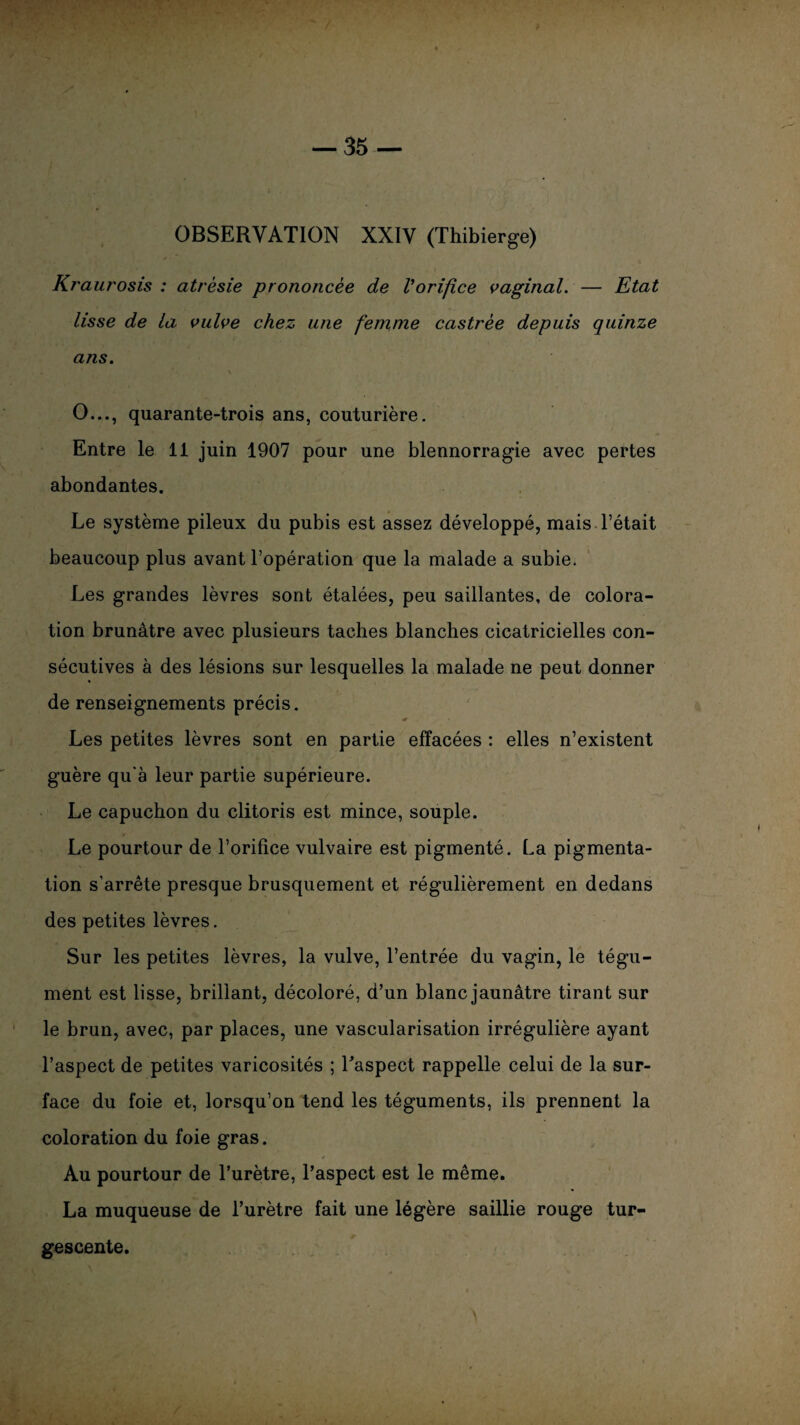 Kraurosis : atrésie prononcée de Vorifice vaginal. — Etat lisse de la vulve chez une femme castrée depuis quinze ans. O..., quarante-trois ans, couturière. Entre le 11 juin 1907 pour une blennorragie avec pertes abondantes. Le système pileux du pubis est assez développé, mais l’était beaucoup plus avant l’opération que la malade a subie. Les grandes lèvres sont étalées, peu saillantes, de colora¬ tion brunâtre avec plusieurs taches blanches cicatricielles con¬ sécutives à des lésions sur lesquelles la malade ne peut donner de renseignements précis. * Les petites lèvres sont en partie effacées : elles n’existent guère qu'à leur partie supérieure. Le capuchon du clitoris est mince, souple. Le pourtour de l’orifice vulvaire est pigmenté. La pigmenta¬ tion s'arrête presque brusquement et régulièrement en dedans des petites lèvres. Sur les petites lèvres, la vulve, l’entrée du vagin, le tégu¬ ment est lisse, brillant, décoloré, d’un blanc jaunâtre tirant sur le brun, avec, par places, une vascularisation irrégulière ayant l’aspect de petites varicosités ; l'aspect rappelle celui de la sur¬ face du foie et, lorsqu’on tend les téguments, ils prennent la coloration du foie gras. * Au pourtour de l’urètre, l’aspect est le même. La muqueuse de l’urètre fait une légère saillie rouge tur¬ gescente.