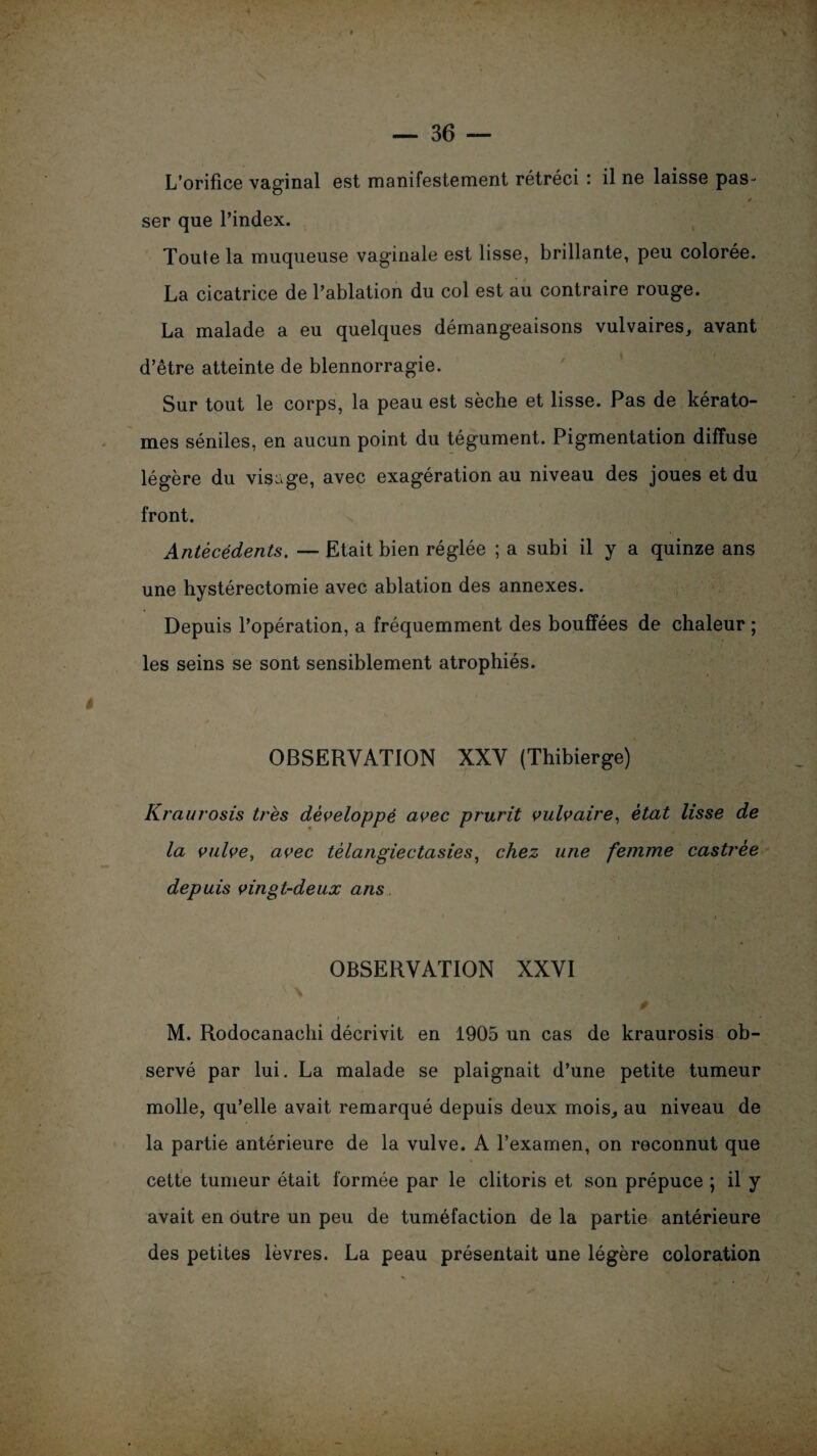 L’orifice vaginal est manifestement rétréci : il ne laisse pas * s ser que l’index. Toute la muqueuse vaginale est lisse, brillante, peu colorée. La cicatrice de l’ablation du col est au contraire rouge. La malade a eu quelques démangeaisons vulvaires, avant d’être atteinte de blennorragie. Sur tout le corps, la peau est sèche et lisse. Pas de kérato- mes séniles, en aucun point du tégument. Pigmentation diffuse légère du visage, avec exagération au niveau des joues et du front. Antécédents. — Etait bien réglée ; a subi il y a quinze ans une hystérectomie avec ablation des annexes. Depuis l’opération, a fréquemment des bouffées de chaleur ; les seins se sont sensiblement atrophiés. OBSERVATION XXV (Thibierge) Kraurosis très développé avec prurit vulvaire, état lisse de la vulve, avec tèlangiectasies, chez une femme castrée depuis vingt-deux ans * * i , . OBSERVATION XXVI M. Rodocanachi décrivit en 1905 un cas de kraurosis ob¬ servé par lui. La malade se plaignait d’une petite tumeur molle, qu’elle avait remarqué depuis deux mois, au niveau de la partie antérieure de la vulve. A l’examen, on reconnut que cette tumeur était formée par le clitoris et son prépuce ; il y avait en outre un peu de tuméfaction de la partie antérieure des petites lèvres. La peau présentait une légère coloration