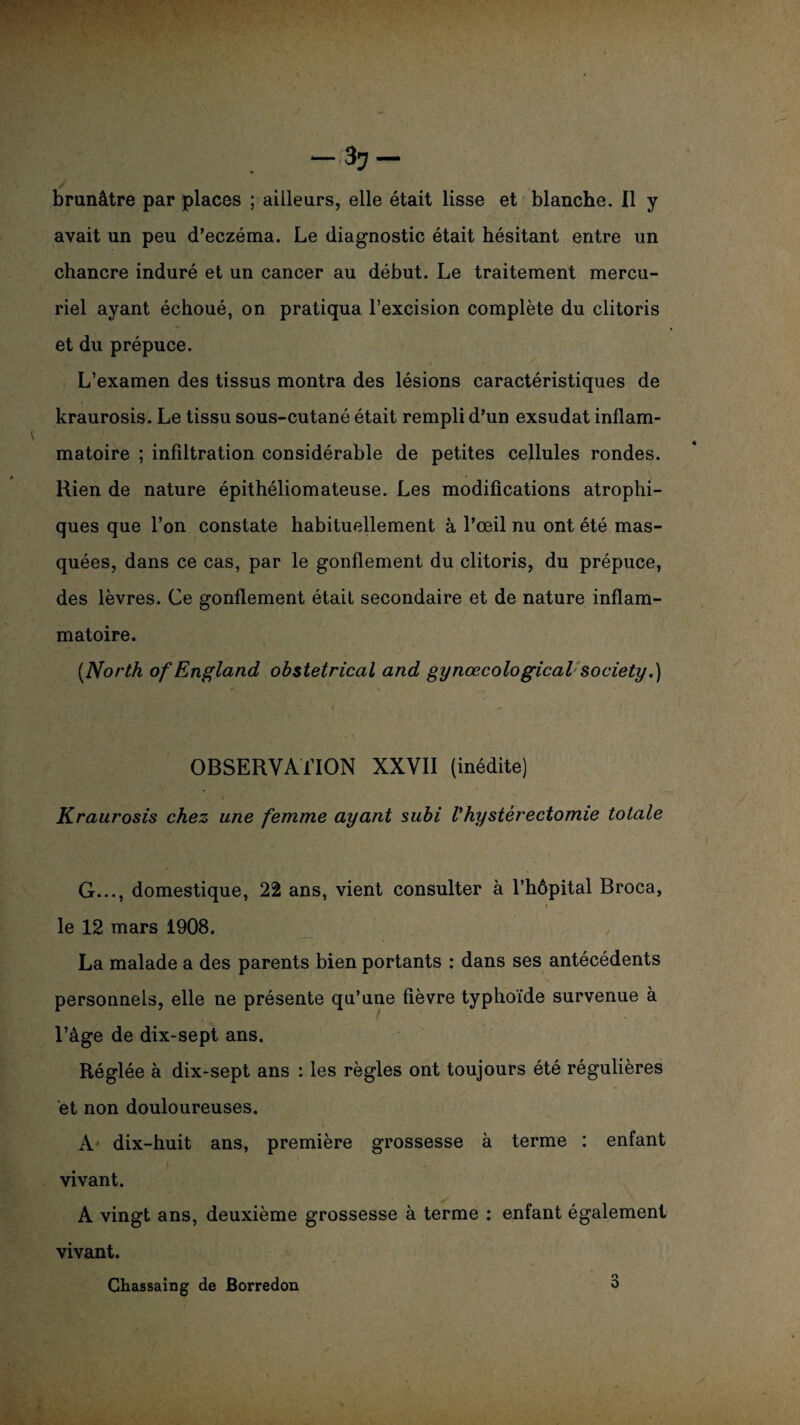 ^7 brunâtre par places ; ailleurs, elle était lisse et blanche. Il y avait un peu d’eczéma. Le diagnostic était hésitant entre un chancre induré et un cancer au début. Le traitement mercu¬ riel ayant échoué, on pratiqua l’excision complète du clitoris et du prépuce. L’examen des tissus montra des lésions caractéristiques de kraurosis. Le tissu sous-cutané était rempli d’un exsudât inflam¬ matoire ; infiltration considérable de petites cellules rondes. Rien de nature épithéliomateuse. Les modifications atrophi¬ ques que l’on constate habituellement à l’œil nu ont été mas¬ quées, dans ce cas, par le gonflement du clitoris, du prépuce, des lèvres. Ce gonflement était secondaire et de nature inflam¬ matoire. [North otf England obstétrical and gynœcological society.) «r (, \ OBSERVATION XXVII (inédite) Kraurosis chez une femme ayant subi Vhystérectomie totale G..., domestique, 22 ans, vient consulter à l’hôpital Broca, i le 12 mars 1908. La malade a des parents bien portants : dans ses antécédents personnels, elle ne présente qu’une fièvre typhoïde survenue à l’âge de dix-sept ans. Réglée à dix-sept ans : les règles ont toujours été régulières et non douloureuses. A dix-huit ans, première grossesse à terme : enfant vivant. A vingt ans, deuxième grossesse à terme : enfant également vivant.