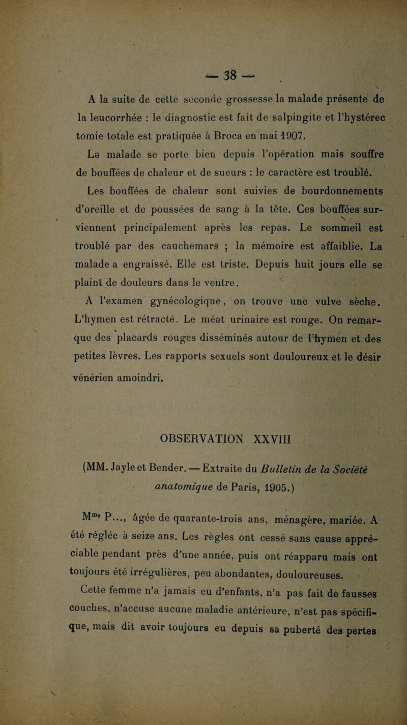 — 38 — A la suite de cette seconde grossesse la malade présente de la leucorrhée : le diagnostic est fait de salpingite et l’hystérec tomie totale est pratiquée à Broca en mai 1907. La malade se porte bien depuis l’opération mais souffre \ de bouffées de chaleur et de sueurs : le caractère est troublé. Les bouffées de chaleur sont suivies de bourdonnements d’oreille et de poussées de sang à la tête. Ces bouffées sur- N viennent principalement après les repas. Le sommeil est troublé par des cauchemars ; la mémoire est affaiblie. La malade a engraissé. Elle est triste. Depuis huit jours elle se plaint de douleurs dans le ventre. A l’examen gynécologique, on trouve une vulve sèche. L’hymen est rétracté. Le méat urinaire est rouge. On remar- % que des placards rouges disséminés autour de l’hymen et des petites lèvres. Les rapports sexuels sont douloureux et le désir vénérien amoindri. OBSERVATION XXVIII (MM. Jayle et Bender. — Extraite du Bulletin de la Société anatomique de Paris, 1905.) Mm® P..., âgée de quarante-trois ans, ménagère, mariée. A été réglée à seize ans. Les règles ont cessé sans cause appré¬ ciable pendant près d’une année, puis ont réapparu mais ont toujours été irrégulières, peu abondantes, douloureuses. Cette femme n’a jamais eu d’enfants, n’a pas fait de fausses couches, n accuse aucune maladie antérieure, n’est pas spécifi¬ que, mais dit avoir toujours eu depuis sa puberté des pertes V