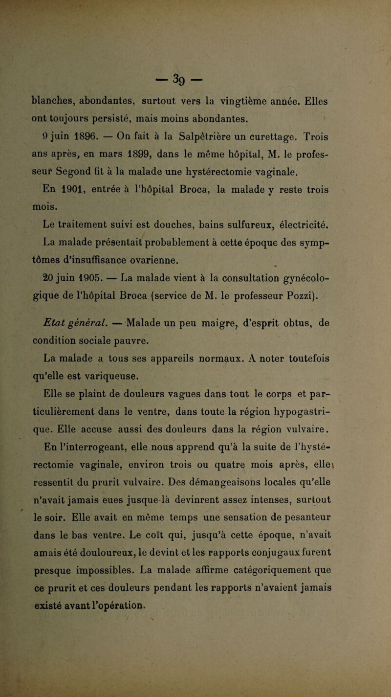 -39- blanches, abondantes, surtout vers la vingtième année. Elles ont toujours persisté, mais moins abondantes. 9 juin 1896. — On fait à la Salpêtrière un curettage. Trois ans après, en mars 1899, dans le même hôpital, M. le profes¬ seur Segond fit à la malade une hystérectomie vaginale. En 1901, entrée à l’hôpital Broca, la malade y reste trois mois. Le traitement suivi est douches, bains sulfureux, électricité. La malade présentait probablement à cette époque des symp¬ tômes d’insuffisance ovarienne. 20 juin 1905. — La malade vient à la consultation gynécolo¬ gique de l’hôpital Broca (service de M. le professeur Pozzi). Etat général. — Malade un peu maigre, d’esprit obtus, de condition sociale pauvre. La malade a tous ses appareils normaux. A noter toutefois qu’elle est variqueuse. Elle se plaint de douleurs vagues dans tout le corps et par¬ ticulièrement dans le ventre, dans toute la région hypogastri¬ que. Elle accuse aussi des douleurs dans la région vulvaire. En l’interrogeant, elle nous apprend qu’à la suite de l’hysté- rectomie vaginale, environ trois ou quatre mois après, elle\ ressentit du prurit vulvaire. Des démangeaisons locales qu’elle n’avait jamais eues jusque-là devinrent assez intenses, surtout le soir. Elle avait en même temps une sensation de pesanteur dans le bas ventre. Le coït qui, jusqu’à cette époque, n’avait amais été douloureux, le devint et les rapports conjugaux furent presque impossibles. La malade affirme catégoriquement que ce prurit et ces douleurs pendant les rapports n’avaient jamais existé avant l’opération.