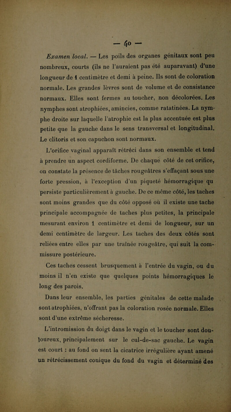 Examen local. — Les poils des organes génitaux sont peu nombreux, courts (ils ne l’auraient pas été auparavant) d’une longueur de 1 centimètre et demi à peine. Ils sont de coloration normale. Les grandes lèvres sont de volume et de consistance normaux. Elles sont fermes au toucher, non décolorées. Les nymphes sont atrophiées, amincies, comme ratatinées. La nym¬ phe droite sur laquelle l’atrophie est la plus accentuée est plus petite que la gauche dans le sens transversal et longitudinal. Le clitoris et son capuchon sont normaux. L’orifice vaginal apparaît rétréci dans son ensemble et tend à prendre un aspect cordiforme. De chaque côté de cet orifice, on constate la présence de tâches rougeâtres s’effaçant sous une forte pression, à l’exception d’un piqueté hémorragique qu persiste particulièrement à gauche. De ce même côté, les taches sont moins grandes que du côté opposé où il existe une tache principale accompagnée de taches plus petites, la principale mesurant environ 1 centimètre et demi de longueur, sur un demi centimètre de largeur. Les taches des deux côtés sont reliées entre elles par une traînée rougeâtre, qui suit la com¬ missure postérieure. Ces taches cessent brusquement à l’entrée du vagin, ou du moins il n’en existe que quelques points hémorragiques le long des parois. Dans leur ensemble, les parties génitales de cette malade sont atrophiées, n’offrant pas la coloration rosée normale. Elles sont d’une extrême sécheresse. L’intromission du doigt dans le vagin et le toucher sont dou¬ loureux, principalement sur le cul-de-sac gauche. Le vagin est court : au fond on sent la cicatrice irrégulière ayant amené un rétrécissement conique du fond du vagin et déterminé des