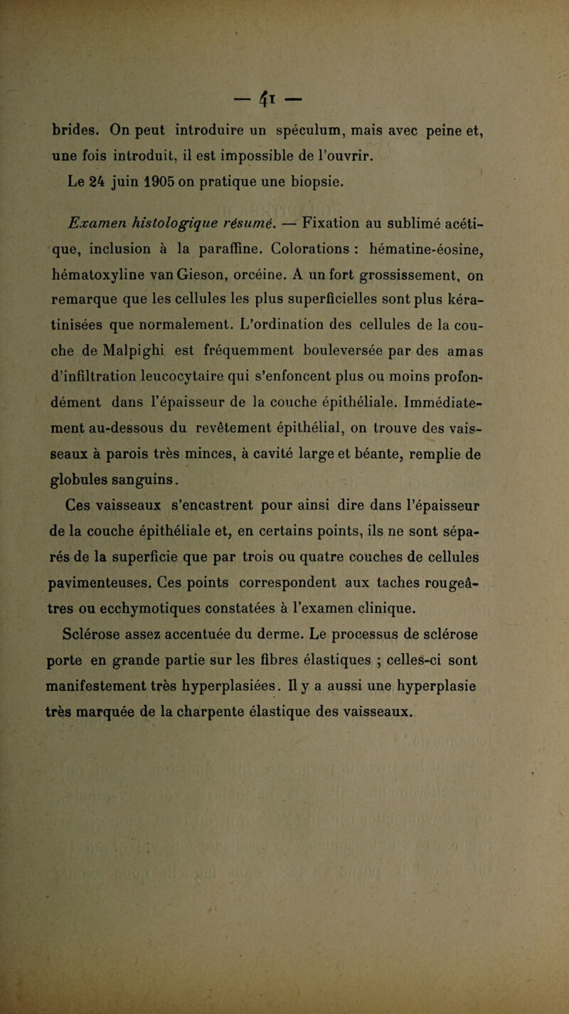 brides. On peut introduire un spéculum, mais avec peine et, une fois introduit, il est impossible de l’ouvrir. Le 24 juin 1905 on pratique une biopsie. Examen histologique résumé. — Fixation au sublimé acéti¬ que, inclusion à la paraffine. Colorations : hématine-éosine, hématoxyline vanGieson, orcéine. A un fort grossissement, on remarque que les cellules les plus superficielles sont plus kéra- tinisées que normalement. L’ordination des cellules de la cou¬ che de Malpighi est fréquemment bouleversée par des amas d’infiltration leucocytaire qui s’enfoncent plus ou moins profon¬ dément dans l’épaisseur de la couche épithéliale. Immédiate¬ ment au-dessous du revêtement épithélial, on trouve des vais¬ seaux à parois très minces, à cavité large et béante, remplie de globules sanguins. Ces vaisseaux s’encastrent pour ainsi dire dans l’épaisseur de la couche épithéliale et, en certains points, ils ne sont sépa¬ rés de la superficie que par trois ou quatre couches de cellules pavimenteuses. Ces points correspondent aux taches rougeâ¬ tres ou ecchymotiques constatées à l’examen clinique. Sclérose assez accentuée du derme. Le processus de sclérose porte en grande partie sur les fibres élastiques ; celles-ci sont manifestement très hyperplasiées. Il y a aussi une hyperplasie très marquée de la charpente élastique des vaisseaux.