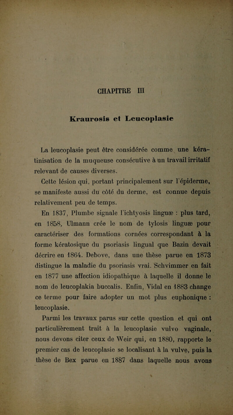 CHAPITRE III Kraurosls et Leucoplasie La leucoplasie peut être considérée comme une kéra¬ tinisation de la muqueuse consécutive à un travail irritatif relevant de causes diverses. Cette lésion qui, portant principalement sur l'épiderme, se manifeste aussi du côté du derme, est connue depuis relativement peu de temps. En 1837, Plumbe signale l’ichtyosis linguæ : plus tard, en 1858, Ulmann crée le nom de tylosis linguæ pour caractériser des formations cornées correspondant à la forme kératosique du psoriasis lingual que Bazin devait décrire en 1864. Debove, dans une thèse parue en 1873 distingue la maladie du psoriasis vrai. Schvimmer en fait en 1877 une affection idiopathique à laquelle il donne le nom de leucoplakia buccalis. Enfin, Vidai en 1883 change ce terme pour faire adopter un mot plus euphonique : leucoplasie. Parmi les travaux parus sur cette question et qui ont particulièrement trait à la leucoplasie vulvo vaginale, nous devons citer ceux de Weir qui, en 1880, rapporte le premier cas de leucoplasie se localisant à la vulve, puis la thèse de Bex parue en 1887 dans laquelle nous avons