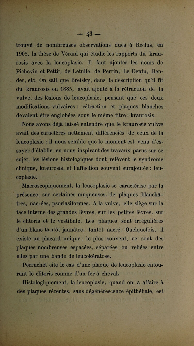 - 43- trouvé de nombreuses observations dues à Reclus, en 1905, la thèse de Yérani qui étudie les rapports du krau- rosis avec la leucoplasie. Il faut ajouter les noms de Pichevin et Pettit, de Letulle, de Perrin, Le Dentu, Ben- der, etc. On sait que Breisky, dans la description qu’il fit du kraurosis en 1885, avait ajouté à la rétraction de la vulve, des lésions de leucoplasie, pensant que ces deux modifications vulvaires : rétraction et plaques blanches devaient être englobées sous le même titre : kraurosis. Nous avons déjà laissé entendre que le kraurosis vulvæ avait des caractères nettement différenciés de ceux de la leucoplasie : il nous semble que le moment est venu d’es¬ sayer d’établir, en nous inspirant des travaux parus sur ce sujet, les lésions histologiques dont relèvent le syndrome clinique, kraurosis, et l’affection souvent surajoutée : leu¬ coplasie. Macroscopiquement, la leucoplasie se caractérise par la présence, sur certaines muqueuses, de plaques blanchâ¬ tres, nacrées, psoriasiformes. A la vulve, elle siège sur la face interne des grandes lèvres, sur les petites lèvres, sur le clitoris et le vestibule. Les plaques sont irrégulières d’un blanc tantôt jaunâtre, tantôt nacré. Quelquefois, il existe un placard unique ; le plus souvent, ce sont des plaques nombreuses espacées, séparées ou reliées entre elles par une bande de leucokératose. Perruchet cite le cas d’une plaque de leucoplasie entou¬ rant le clitoris comme d’un fer à cheval. Histologiquement, la leucoplasie, quand on a affaire à des plaques récentes, sans dégénérescence épithéliale, est