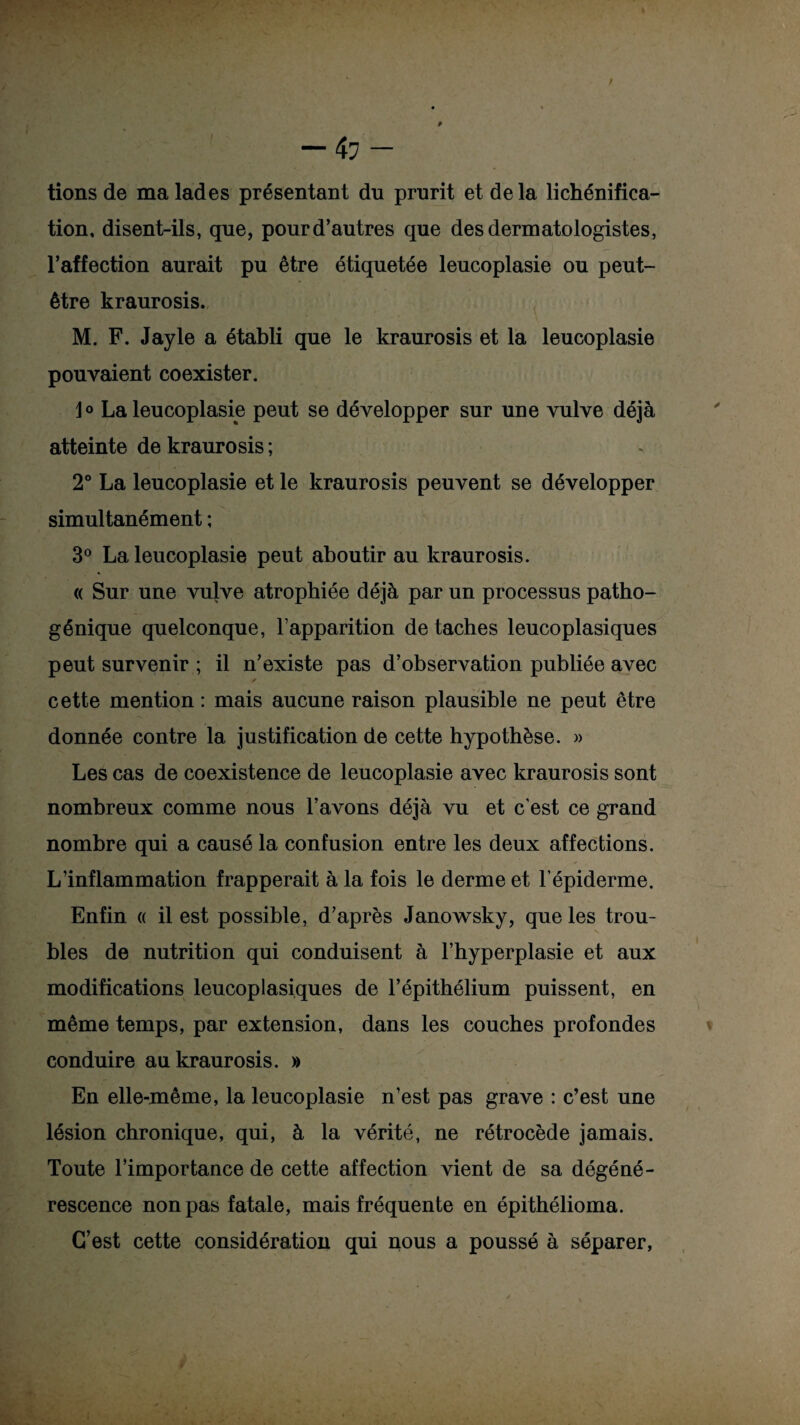 tions de ma lades présentant du prurit et de la lichénifica¬ tion, disent-ils, que, pour d’autres que desdermatologistes, l’affection aurait pu être étiquetée leucoplasie ou peut- être kraurosis. M. F. Jayle a établi que le kraurosis et la leucoplasie pouvaient coexister. J o La leucoplasie peut se développer sur une vulve déjà atteinte de kraurosis ; 2° La leucoplasie et le kraurosis peuvent se développer simultanément ; 3° La leucoplasie peut aboutir au kraurosis. « Sur une vulve atrophiée déjà par un processus patho¬ génique quelconque, l’apparition de taches leucoplasiques peut survenir ; il n’existe pas d’observation publiée avec /• cette mention : mais aucune raison plausible ne peut être donnée contre la justification de cette hypothèse. » Les cas de coexistence de leucoplasie avec kraurosis sont nombreux comme nous l’avons déjà vu et c’est ce grand nombre qui a causé la confusion entre les deux affections. L’inflammation frapperait à la fois le derme et l’épiderme. Enfin « il est possible, d’après Janowsky, que les trou¬ bles de nutrition qui conduisent à l’hyperplasie et aux modifications leucoplasiques de l’épithélium puissent, en même temps, par extension, dans les couches profondes conduire au kraurosis. » En elle-même, la leucoplasie n’est pas grave : c’est une lésion chronique, qui, à la vérité, ne rétrocède jamais. Toute l’importance de cette affection vient de sa dégéné¬ rescence non pas fatale, mais fréquente en épithélioma. C’est cette considération qui nous a poussé à séparer,