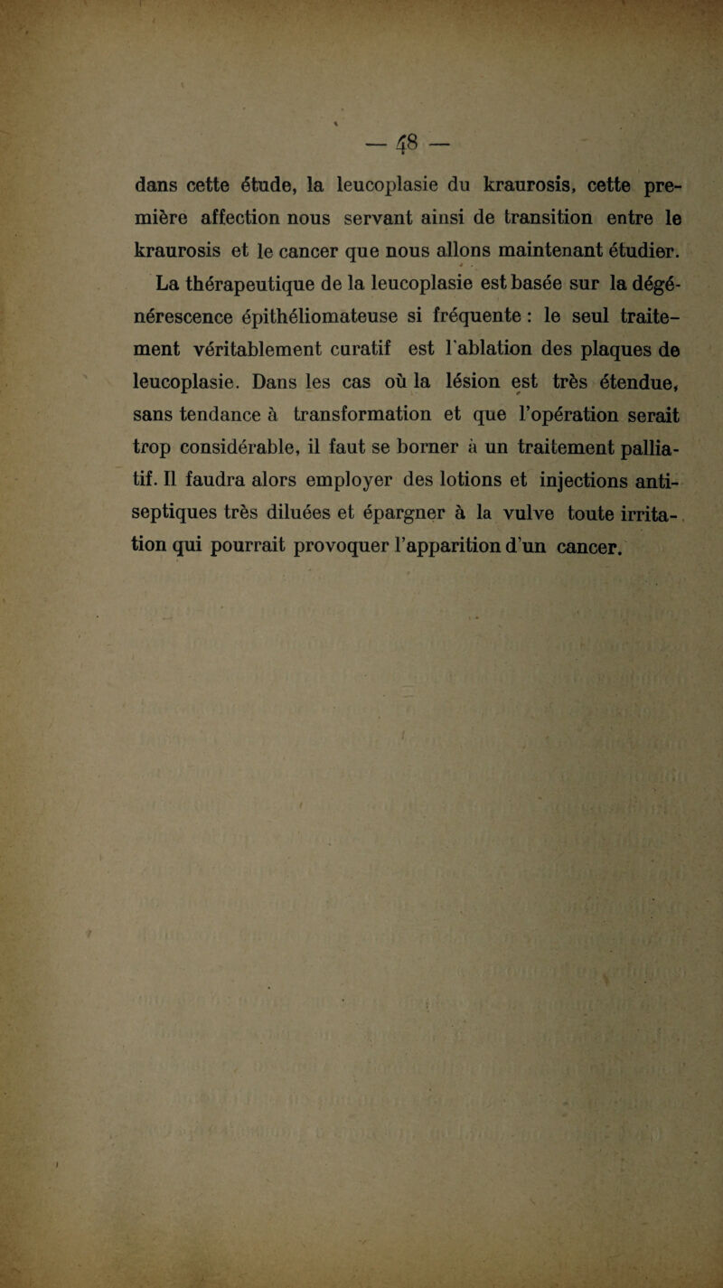 -48 dans cette étude, la leucoplasie du kraurosis, cette pre¬ mière affection nous servant ainsi de transition entre le kraurosis et le cancer que nous allons maintenant étudier. 4 La thérapeutique de la leucoplasie est basée sur la dégé¬ nérescence épithéliomateuse si fréquente : le seul traite¬ ment véritablement curatif est l'ablation des plaques de leucoplasie. Dans les cas où la lésion est très étendue, sans tendance à transformation et que l’opération serait trop considérable, il faut se borner à un traitement pallia¬ tif. Il faudra alors employer des lotions et injections anti¬ septiques très diluées et épargner à la vulve toute irrita¬ tion qui pourrait provoquer l’apparition d’un cancer.