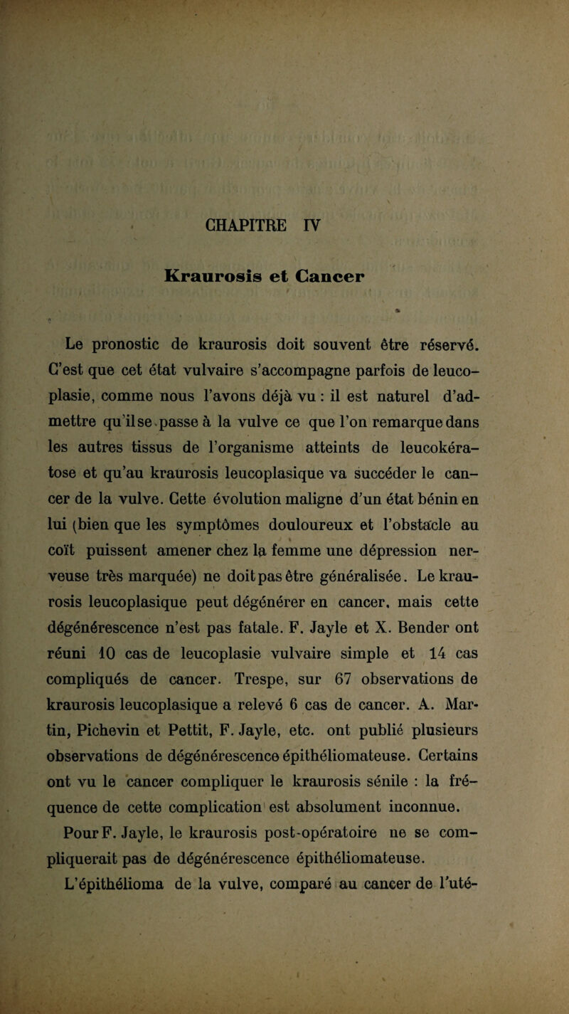 CHAPITRE IV Kraurosis et Cancer Le pronostic de kraurosis doit souvent être réservé. C’est que cet état vulvaire s’accompagne parfois de leuco- plasie, comme nous l’avons déjà vu : il est naturel d’ad¬ mettre qu’il se . passe à la vulve ce que l’on remarque dans les autres tissus de l’organisme atteints de leucokéra- tose et qu’au kraurosis leucoplasique va succéder le can¬ cer de la vulve. Cette évolution maligne d’un état bénin en lui (bien que les symptômes douloureux et l’obstacle au % coït puissent amener chez la femme une dépression ner¬ veuse très marquée) ne doit pas être généralisée. Le krau¬ rosis leucoplasique peut dégénérer en cancer, mais cette dégénérescence n’est pas fatale. F. Jayle et X. Bender ont réuni 10 cas de leucoplasie vulvaire simple et 14 cas compliqués de cancer. Trespe, sur 67 observations de kraurosis leucoplasique a relevé 6 cas de cancer. A. Mar¬ tin, Pichevin et Pettit, F. Jayle, etc. ont publié plusieurs observations de dégénérescence épithéliomateuse. Certains ont vu le cancer compliquer le kraurosis sénile : la fré¬ quence de cette complication est absolument inconnue. Pour F. Jayle, le kraurosis post-opératoire ne se com¬ pliquerait pas de dégénérescence épithéliomateuse. L’épithélioma de la vulve, comparé au cancer de Futé-