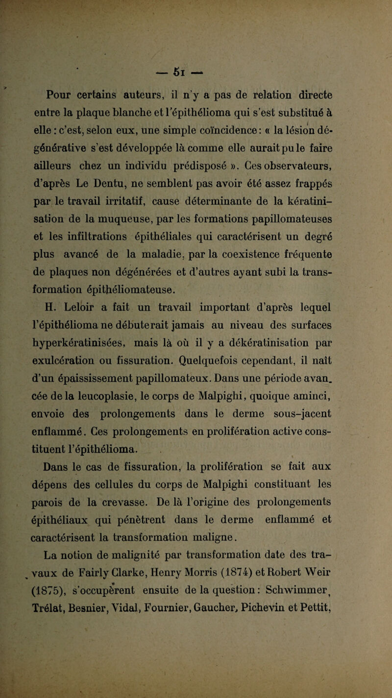 entre la plaque blanche et Fépithélioma qui s’est substitué à elle : c’est, selon eux, une simple coïncidence: « la lésion dé¬ générative s’est développée là comme elle aurait pu le faire ailleurs chez un individu prédisposé». Ces observateurs, d’après Le Dentu, ne semblent pas avoir été assez frappés par le travail irritatif, cause déterminante de la kératini¬ sation de la muqueuse, par les formations papillomateuses et les infiltrations épithéliales qui caractérisent un degré plus avancé de la maladie, par la coexistence fréquente de plaques non dégénérées et d’autres ayant subi la trans¬ formation épithéliomateuse. H. Leloir a fait un travail important d’après lequel l’épithélioma ne débuterait jamais au niveau des surfaces hyperkératinisées, mais là où il y a dékératinisation par exulcération ou fissuration. Quelquefois cependant, il naît d’un épaississement papillomateux. Dans une période avan. cée de la leucoplasie, le corps de Malpighi, quoique aminci, envoie des prolongements dans le derme sous-jacent enflammé. Ces prolongements en prolifération active cons¬ tituent l’épithélioma. Dans le cas de fissuration, la prolifération se fait aux dépens des cellules du corps de Malpighi constituant les parois de la crevasse. De là l’origine des prolongements épithéliaux qui pénètrent dans le derme enflammé et , , i caractérisent la transformation maligne. La notion de malignité par transformation date des tra- > vaux de Fairly Clarke, Henry Morris (1874) et Robert Weir (1875), s’occupèrent ensuite de la question : Schwimmer^ Trélat, Besnier, Vidai, Fournier, Gaucher, Pichevin et Pettit,