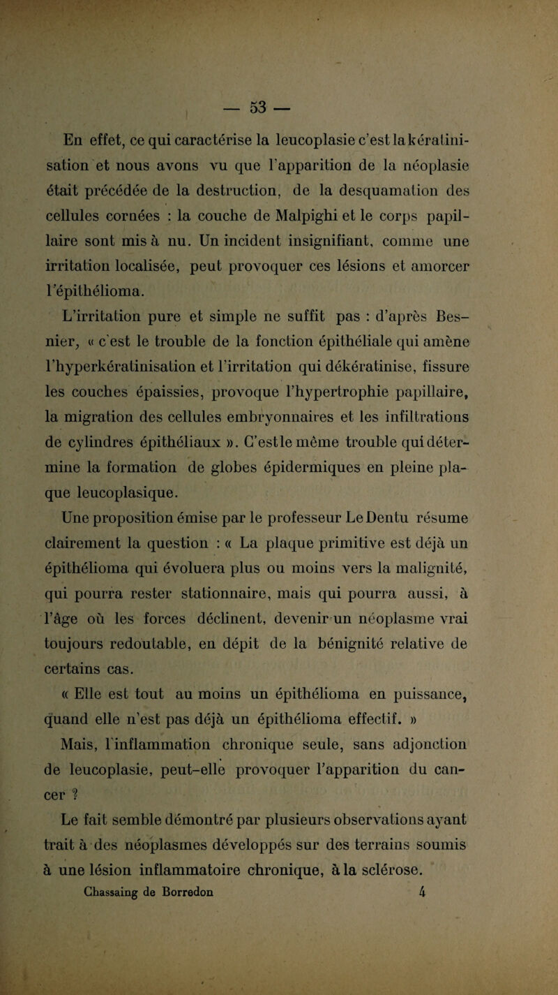 En effet, ce qui caractérise la leucoplasie c’est la kératini¬ sation et nous avons vu que l’apparition de la néoplasie était précédée de la destruction, de la desquamation des cellules cornées : la couche de Malpighi et le corps papil¬ laire sont misa nu. Un incident insignifiant, comme une irritation localisée, peut provoquer ces lésions et amorcer 1 épithélioma. L’irritation pure et simple ne suffit pas : d’après Bes- nier, « c'est le trouble de la fonction épithéliale qui amène l’hyperkératinisation et l’irritation qui dékératinise, fissure les couches épaissies, provoque l’hypertrophie papillaire, la migration des cellules embryonnaires et les infiltrations de cylindres épithéliaux ». G’estlemême trouble qui déter¬ mine la formation de globes épidermiques en pleine pla¬ que leucoplasique. Une proposition émise par le professeur LeDentu résume clairement la question : « La plaque primitive est déjà un épithélioma qui évoluera plus ou moins vers la malignité, qui pourra rester stationnaire, mais qui pourra aussi, à l’âge où les forces déclinent, deA^enir un néoplasme vrai toujours redoutable, en dépit de la bénignité relative de certains cas. « Elle est tout au moins un épithélioma en puissance, quand elle n’est pas déjà un épithélioma effectif. » Mais, l'inflammation chronique seule, sans adjonction de leucoplasie, peut-elle provoquer l’apparition du can¬ cer ? Le fait semble démontré par plusieurs observations ayant trait à des néoplasmes développés sur des terrains soumis à une lésion inflammatoire chronique, à la sclérose. Chassaing de Borredon 4