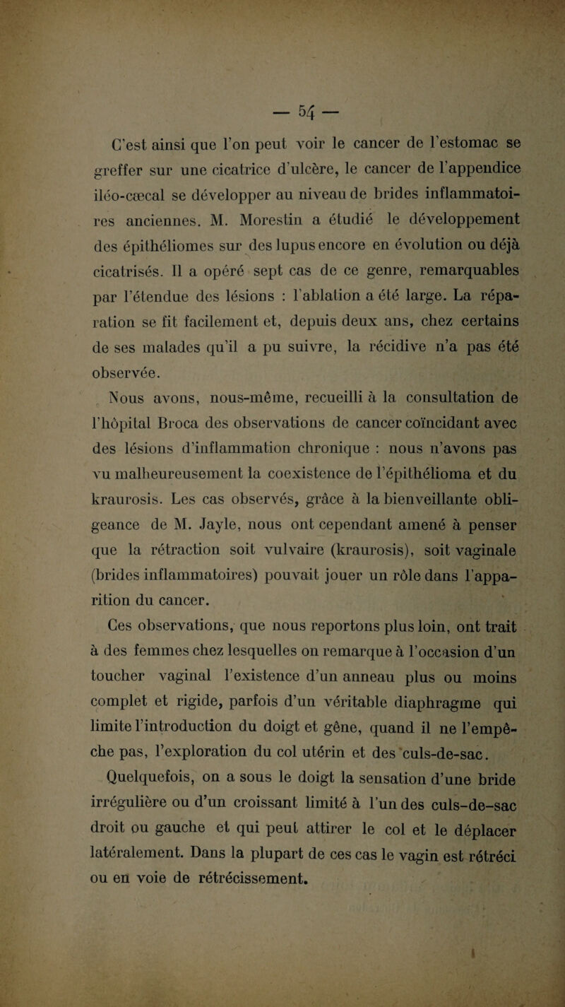 -54- C’est ainsi que l’on peut voir le cancer de l’estomac se greffer sur une cicatrice d’ulcère, le cancer de l’appendice iléo-cæcal se développer au niveau de brides inflammatoi¬ res anciennes. M. Morestin a étudié le développement des épithéliomes sur des lupus encore en évolution ou déjà cicatrisés. Il a opéré sept cas de ce genre, remarquables par l’étendue des lésions : F ablation a été large. La répa¬ ration se fit facilement et, depuis deux ans, chez certains de ses malades qu’il a pu suivre, la récidive n’a pas été observée. Nous avons, nous-même, recueilli à la consultation de l’hôpital Broca des observations de cancer coïncidant avec des lésions d’inflammation chronique : nous n’avons pas vu malheureusement la coexistence de l’épithélioma et du kraurosis. Les cas observés, grâce à la bienveillante obli¬ geance de M. Jayle, nous ont cependant amené à penser que la rétraction soit vulvaire (kraurosis), soit vaginale (brides inflammatoires) pouvait jouer un rôle dans l’appa¬ rition du cancer. Ces observations, que nous reportons plus loin, ont trait à des femmes chez lesquelles on remarque à l’occasion d’un toucher vaginal l’existence d’un anneau plus ou moins complet et rigide, parfois d’un véritable diaphragme qui limite l’introduction du doigt et gêne, quand il ne l’empê¬ che pas, l’exploration du col utérin et des culs-de-sac. Quelquefois, on a sous le doigt la sensation d’une bride irrégulière ou d’un croissant limité à l’un des culs-de-sac droit ou gauche et qui peut attirer le col et le déplacer latéralement. Dans la plupart de ces cas le vagin est rétréci ou en voie de rétrécissement.