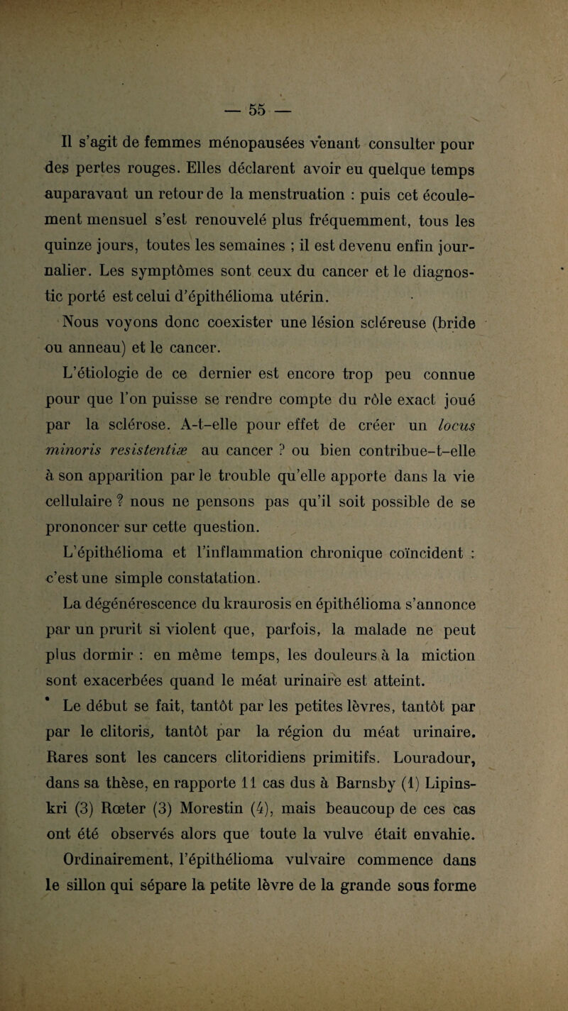 Il s’agit de femmes ménopausées venant consulter pour des pertes rouges. Elles déclarent avoir eu quelque temps auparavant un retour de la menstruation : puis cet écoule¬ ment mensuel s’est renouvelé plus fréquemment, tous les quinze jours, toutes les semaines ; il est devenu enfin jour¬ nalier. Les symptômes sont ceux du cancer et le diagnos¬ tic porté est celui d’épithélioma utérin. Nous voyons donc coexister une lésion scléreuse (bride ou anneau) et le cancer. L’étiologie de ce dernier est encore trop peu connue pour que l’on puisse se rendre compte du rôle exact joué par la sclérose. A-t-elle pour effet de créer un locus minoris resistentiæ au cancer ? ou bien contribue-t-elle h son apparition par le trouble qu’elle apporte dans la vie cellulaire ? nous ne pensons pas qu’il soit possible de se prononcer sur cette question. Lépithélioma et l’inflammation chronique coïncident : c’est une simple constatation. La dégénérescence du kraurosis en épithélioma s’annonce par un prurit si violent que, parfois, la malade ne peut plus dormir : en même temps, les douleurs à la miction sont exacerbées quand le méat urinaire est atteint. Le début se fait, tantôt par les petites lèvres, tantôt par par le clitoris, tantôt par la région du méat urinaire. Rares sont les cancers clitoridiens primitifs. Louradour, dans sa thèse, en rapporte 11 cas dus à Barnsby (1) Lipins- kri (3) Rœter (3) Morestin (4), mais beaucoup de ces cas ont été observés alors que toute la vulve était envahie. Ordinairement, l’épithélioma vulvaire commence dans le sillon qui sépare la petite lèvre de la grande sous forme