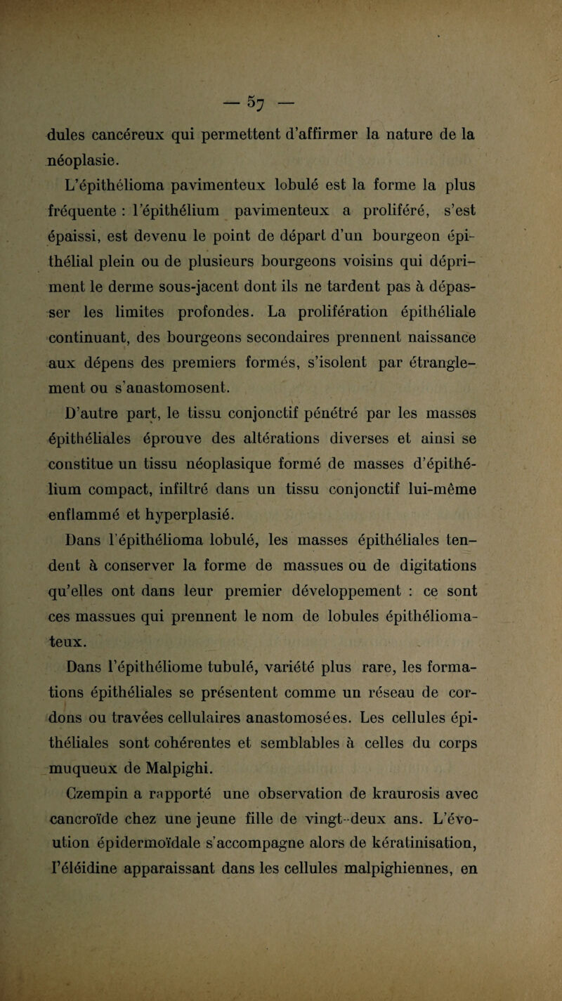 dules cancéreux qui permettent d’affirmer la nature de la néoplasie. L’épithélioma pavimenteux lobulé est la forme la plus fréquente : l’épithélium pavimenteux a proliféré, s’est épaissi, est devenu le point de départ d’un bourgeon épi- » » ’ thélial plein ou de plusieurs bourgeons voisins qui dépri¬ ment le derme sous-jacent dont ils ne tardent pas à dépas¬ ser les limites profondes. La prolifération épithéliale continuant, des bourgeons secondaires prennent naissance aux dépens des premiers formés, s’isolent par étrangle¬ ment ou s’anastomosent. t ■ D’autre part, le tissu conjonctif pénétré par les masses épithéliales éprouve des altérations diverses et ainsi se constitue un tissu néoplasique formé de masses d’épithé¬ lium compact, infiltré dans un tissu conjonctif lui-même enflammé et hyperplasié. Dans l’épithélioma lobulé, les masses épithéliales ten¬ dent à conserver la forme de massues ou de digitations qu’elles ont dans leur premier développement : ce sont ces massues qui prennent le nom de lobules épithélioma- teux. Dans l’épithéliome tubulé, variété plus rare, les forma¬ tions épithéliales se présentent comme un réseau de cor¬ dons ou travées cellulaires anastomosées. Les cellules épi¬ théliales sont cohérentes et semblables à celles du corps muqueux de Malpighi. Gzempin a rapporté une observation de kraurosis avec cancroïde chez une jeune fille de vingt-deux ans. L’évo- ution épidermoïdale s’accompagne alors de kératinisation, I’éléidine apparaissant dans les cellules malpighiennes, en
