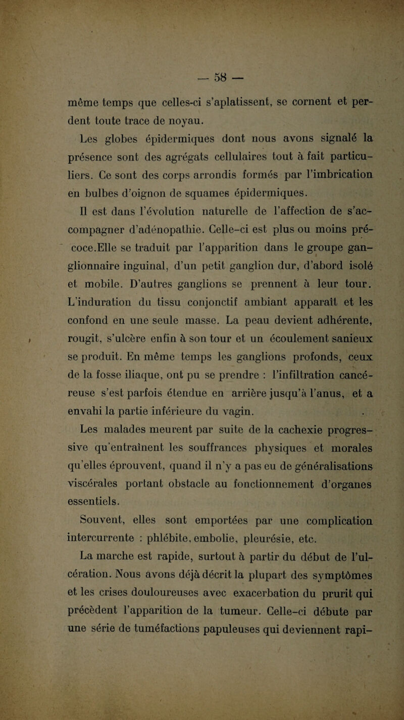 même temps que celles-ci s’aplatissent, se cornent et per¬ dent toute trace de noyau. Les globes épidermiques dont nous avons signalé la présence sont des agrégats cellulaires tout à fait particu¬ liers. Ce sont des corps arrondis formés par F imbrication en bulbes d’oignon de squames épidermiques. Il est dans l’évolution naturelle de l’affection de s’ac¬ compagner d’adénopathie. Celle-ci est plus ou moins pré¬ coce. Elle se traduit par l’apparition dans le groupe gan¬ glionnaire inguinal, d’un petit ganglion dur, d’abord isolé et mobile. D’autres ganglions se prennent à leur tour. L’induration du tissu conjonctif ambiant apparaît et les confond en une seule masse. La peau devient adhérente, rougit, s’ulcère enfin à son tour et un écoulement sanieux se produit. En même temps les ganglions profonds, ceux de la fosse iliaque, ont pu se prendre : l’infiltration cancé¬ reuse s’est parfois étendue en arrière jusqu’à l’anus, et a envahi la partie inférieure du vagin. Les malades meurent par suite de la cachexie progres¬ sive qu’entraînent les souffrances physiques et morales qu elles éprouvent, quand il n’y a pas eu de généralisations viscérales portant obstacle au fonctionnement d’organes essentiels. Souvent, elles sont emportées par une complication intercurrente : phlébite, embolie, pleurésie, etc. La marche est rapide, surtout à partir du début de l’ul¬ cération. Nous avons déjà décrit la plupart des symptômes et les crises douloureuses avec exacerbation du prurit qui précèdent l’apparition de la tumeur. Celle-ci débute par une série de tuméfactions papuleuses qui deviennent rapi—
