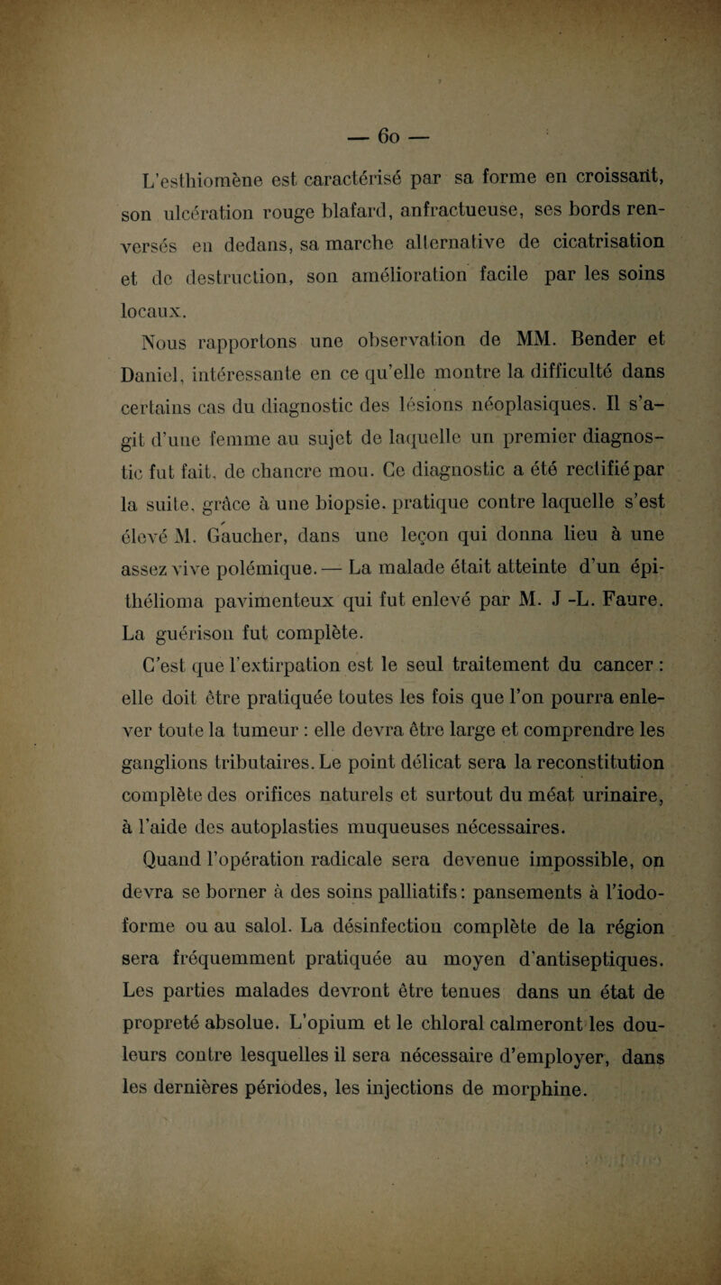 L’esthiomène est caractérisé par sa forme en croissant, son ulcération rouge blafard, anfractueuse, ses bords ren¬ versés en dedans, sa marche alternative de cicatrisation et de destruction, son amélioration facile par les soins locaux. Nous rapportons une observation de MM. Bender et Daniel, intéressante en ce qu’elle montre la difficulté dans certains cas du diagnostic des lésions néoplasiques. Il s’a¬ git d’une femme au sujet de laquelle un premier diagnos¬ tic fut fait, de chancre mou. Ce diagnostic a été rectifié par la suite, grâce à une biopsie, pratique contre laquelle s’est élevé M. Gaucher, dans une leçon qui donna lieu à une assez vive polémique.— La malade était atteinte d’un épi- tliélioma pavimenteux qui fut enlevé par M. J -L. Faure. La guérison fut complète. C’est que l’extirpation est le seul traitement du cancer : elle doit être pratiquée toutes les fois que l’on pourra enle¬ ver toute la tumeur : elle devra être large et comprendre les ganglions tributaires. Le point délicat sera la reconstitution complète des orifices naturels et surtout du méat urinaire, à l’aide des autoplasties muqueuses nécessaires. Quand l’opération radicale sera devenue impossible, on devra se borner à des soins palliatifs : pansements à l’iodo- forme ou au salol. La désinfection complète de la région sera fréquemment pratiquée au moyen d'antiseptiques. Les parties malades devront être tenues dans un état de propreté absolue. L’opium et le chloral calmeront les dou¬ leurs contre lesquelles il sera nécessaire d’employer, dans les dernières périodes, les injections de morphine.