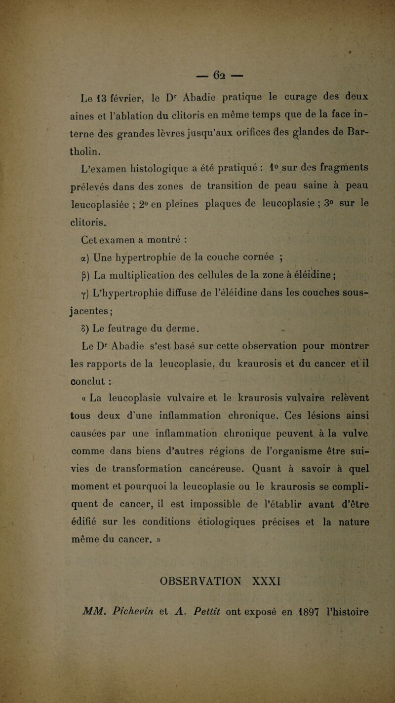 Le 13 février, le Dr Abadie pratique le curage des deux aines et l’ablation du clitoris en même temps que de la face in¬ terne des grandes lèvres jusqu’aux orifices des glandes de Bar- tholin. L’examen histologique a été pratiqué : 1° sur des fragments prélevés dans des zones de transition de peau saine à peau leucoplasiée ; 2° en pleines plaques de leucoplasie ; 3° sur le clitoris. Cet examen a montré : a) Une hypertrophie de la couche cornée ; P) La multiplication des cellules de la zone à éléidine ; y) L’hypertrophie diffuse de l’éléidine dans les couches sous- jacentes ; 8) Le feutrage du derme. Le Dr Abadie s’est basé sur cette observation pour montrer les rapports de la leucoplasie, du kraurosis et du cancer et il conclut : « La leucoplasie vulvaire et le kraurosis vulvaire relèvent tous deux d'une inflammation chronique. Ces lésions ainsi causées par une inflammation chronique peuvent à la vulve comme dans biens d’autres régions de l’organisme être sui¬ vies de transformation cancéreuse. Quant à savoir à quel moment et pourquoi la leucoplasie ou le kraurosis se compli¬ quent de cancer, il est impossible de l’établir avant d’être * édifié sur les conditions étiologiques précises et la nature même du cancer. » OBSERVATION XXXI MM. Pichevin et A. Pettit ont exposé en 1897 l’histoire