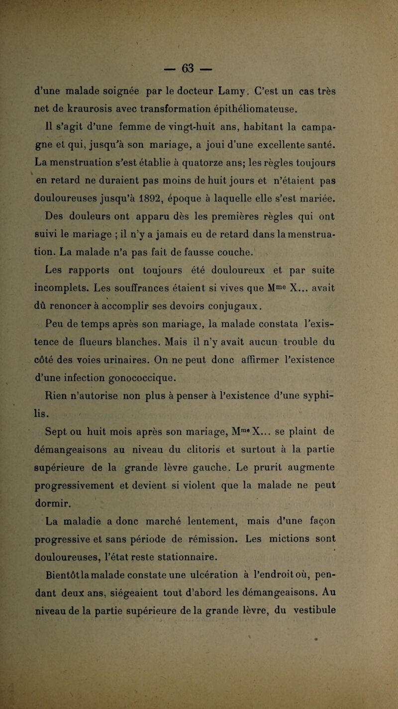 d’une malade soignée par le docteur Lamy. C’est un cas très net de kraurosis avec transformation épithéliomateuse. 11 s’agit d’une femme de vingt-huit ans, habitant la campa¬ gne et qui, jusqu'à son mariage, a joui d’une excellente santé. La menstruation s'est établie à quatorze ans; les règles toujours en retard ne duraient pas moins de huit jours et n’étaient pas r douloureuses jusqu’à 1892, époque à laquelle elle s’est mariée. Des douleurs ont apparu dès les premières règles qui ont suivi le mariage ; il n’y a jamais eu de retard dans la menstrua¬ tion. La malade n’a pas fait de fausse couche. Les rapports ont toujours été douloureux et par suite incomplets. Les souffrances étaient si vives que Mme X... avait « dû renoncer à accomplir ses devoirs conjugaux. Peu de temps après son mariage, la malade constata l'exis¬ tence de flueurs blanches. Mais il n’y avait aucun trouble du côté des voies urinaires. On ne peut donc affirmer l’existence d’une infection gonococcique. Rien n’autorise non plus à penser à l’existence d’une syphi¬ lis. Sept ou huit mois après son mariage, MraeX... se plaint de démangeaisons au niveau du clitoris et surtout à la partie supérieure de la grande lèvre gauche. Le prurit augmente progressivement et devient si violent que la malade ne peut dormir. La maladie a donc marché lentement, mais d’une façon progressive et sans période de rémission. Les mictions sont douloureuses, l’état reste stationnaire. Bientôt la malade constate une ulcération à l’endroit où, pen¬ dant deux ans, siégeaient tout d’abord les démangeaisons. Au niveau de la partie supérieure de la grande lèvre, du vestibule