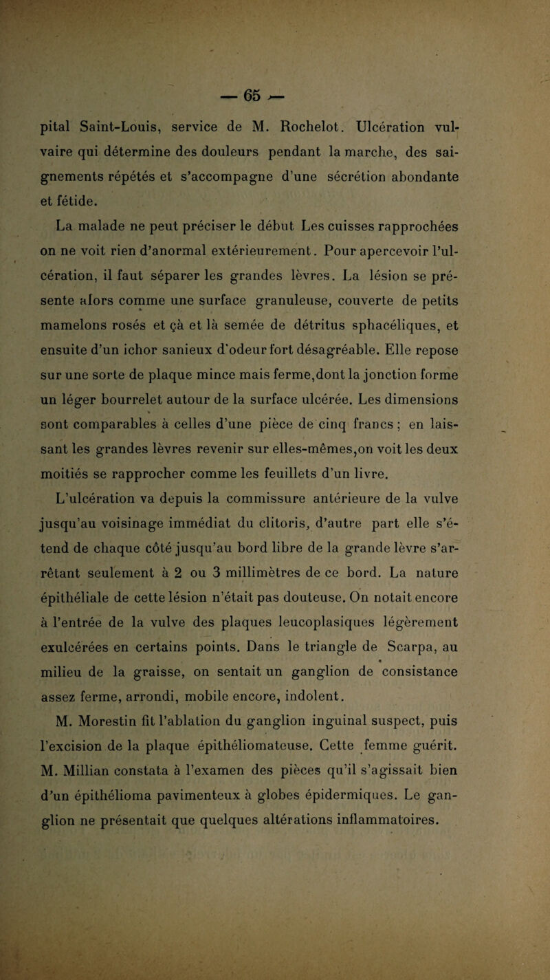 pital Saint-Louis, service de M. Rochelot. Ulcération vul¬ vaire qui détermine des douleurs pendant la marche, des sai¬ gnements répétés et s’accompagne d’une sécrétion abondante et fétide. La malade ne peut préciser le début Les cuisses rapprochées on ne voit rien d’anormal extérieurement. Pour apercevoir l’ul¬ cération, il faut séparer les grandes lèvres. La lésion se pré¬ sente alors comme une surface granuleuse, couverte de petits mamelons rosés et çà et là semée de détritus sphacéliques, et ensuite d’un ichor sanieux d'odeur fort désagréable. Elle repose sur une sorte de plaque mince mais ferme,dont la jonction forme un léger bourrelet autour de la surface ulcérée. Les dimensions sont comparables à celles d’une pièce de cinq francs; en lais¬ sant les grandes lèvres revenir sur elles-mêmes,on voit les deux moitiés se rapprocher comme les feuillets d’un livre. L’ulcération va depuis la commissure antérieure de la vulve jusqu’au voisinage immédiat du clitoris, d’autre part elle s’é¬ tend de chaque côté jusqu’au bord libre de la grande lèvre s’ar¬ rêtant seulement à 2 ou 3 millimètres de ce bord. La nature épithéliale de cette lésion n’était pas douteuse. On notait encore à l’entrée de la vulve des plaques leucoplasiques légèrement exulcérées en certains points. Dans le triangle de Scarpa, au 4 milieu de la graisse, on sentait un ganglion de consistance assez ferme, arrondi, mobile encore, indolent. M. Morestin fit l’ablation du ganglion inguinal suspect, puis l’excision de la plaque épithéliomateuse. Cette femme guérit. M. Millian constata à l’examen des pièces qu’il s’agissait bien d’un épithélioma pavimenteux à globes épidermiques. Le gan¬ glion ne présentait que quelques altérations inflammatoires.