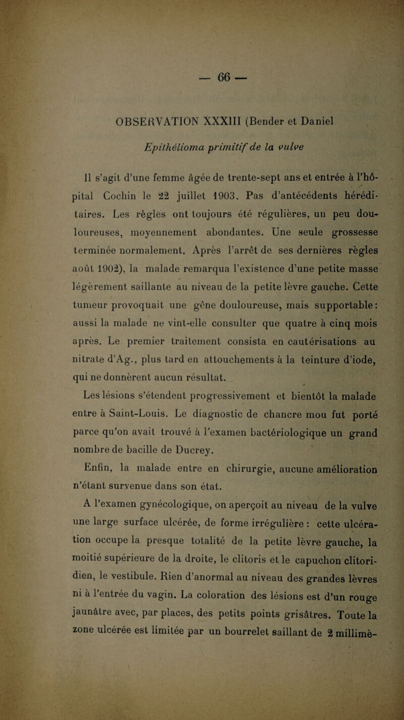 OBSERVATION XXXIII (Bender et Daniel Epithélioma primitif de la vulve 11 s’agit d’une femme âgée de trente-sept ans et entrée à l’hô¬ pital Cochin le 22 juillet 1903. Pas d’antécédents hérédi¬ taires. Les règles ont toujours été régulières, un peu dou¬ loureuses, moyennement abondantes. Une seule grossesse terminée normalement. Après l’arrêt de ses dernières règles août 1902), la malade remarqua l’existence d’une petite masse légèrement saillante au niveau de la petite lèvre gauche. Cette tumeur provoquait une gêne douloureuse, mais supportable: aussi la malade ne vint-elle consulter que quatre à cinq mois après. Le premier traitement consista en cautérisations au nitrate d’Ag., plus tard en attouchements à la teinture d’iode, qui ne donnèrent aucun résultat. * Les lésions s’étendent progressivement et bientôt la malade entre à Saint-Louis. Le diagnostic de chancre mou fut porté parce qu’on avait trouvé à l’examen bactériologique un grand nombre de bacille de Ducrey. Enfin, la malade entre en chirurgie, aucune amélioration n’étant survenue dans son état. A l’examen gynécologique, on aperçoit au niveau de la vulve une large surface ulcérée, de forme irrégulière : cette ulcéra¬ tion occupe la presque totalité de la petite lèvre gauche, la moitié supérieure de la droite, le clitoris et le capuchon clitori- dien, le vestibule. Rien d’anormal au niveau des grandes lèvres ni à l’entrée du vagin. La coloration des lésions est d’un rouge jaunâtre avec, par places, des petits points grisâtres. Toute la zone ulcérée est limitée par un bourrelet saillant de 2 millimè-