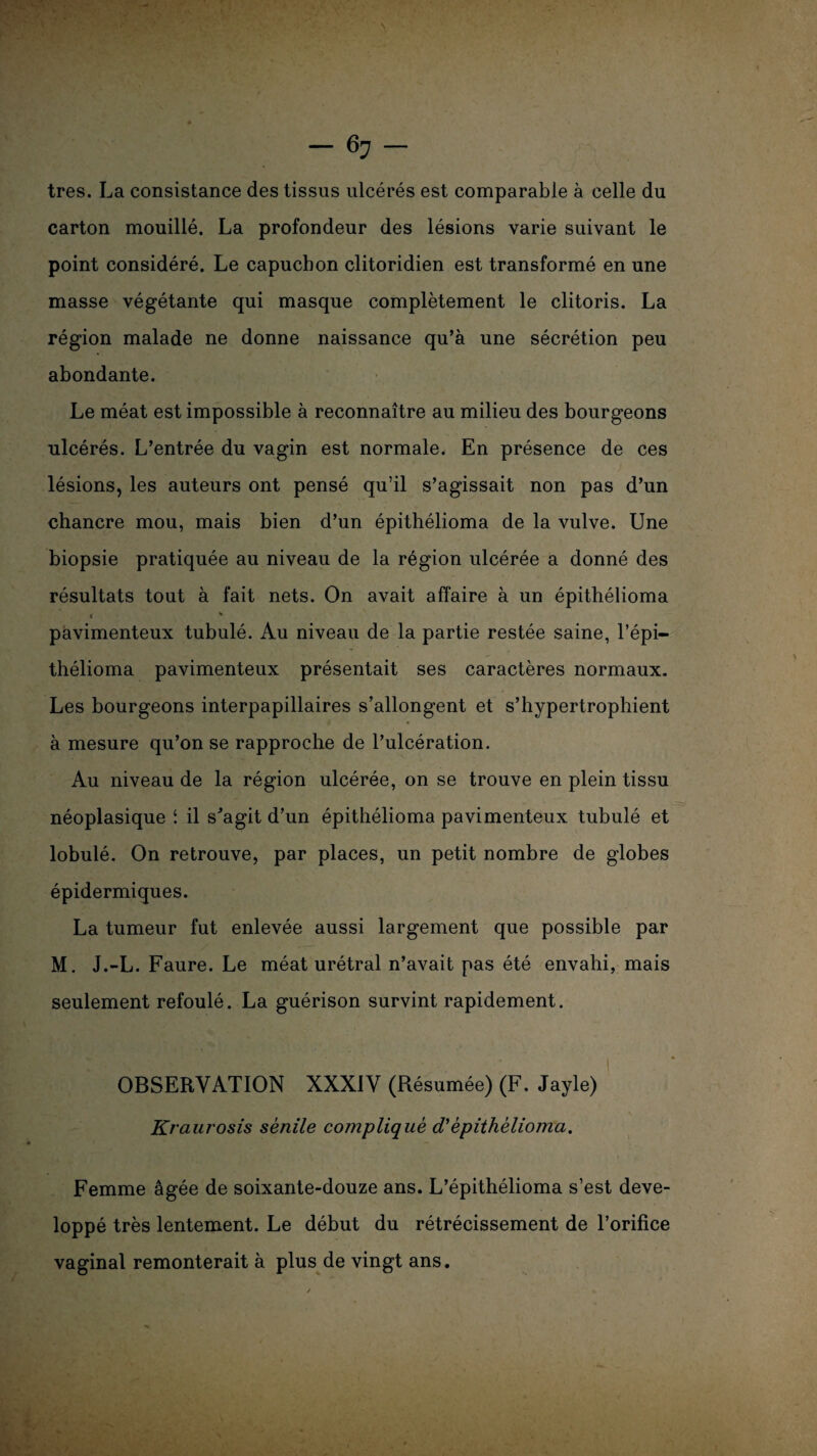 très. La consistance des tissus ulcérés est comparable à celle du carton mouillé. La profondeur des lésions varie suivant le point considéré. Le capuchon clitoridien est transformé en une masse végétante qui masque complètement le clitoris. La région malade ne donne naissance qu’à une sécrétion peu abondante. Le méat est impossible à reconnaître au milieu des bourgeons ulcérés. L’entrée du vagin est normale. En présence de ces lésions, les auteurs ont pensé qu’il s’agissait non pas d’un chancre mou, mais bien d’un épithélioma de la vulve. Une biopsie pratiquée au niveau de la région ulcérée a donné des résultats tout à fait nets. On avait affaire à un épithélioma « ' pavimenteux tubulé. Au niveau de la partie restée saine, l’épi— thélioma pavimenteux présentait ses caractères normaux. Les bourgeons interpapillaires s’allongent et s’hypertrophient à mesure qu’on se rapproche de l’ulcération. Au niveau de la région ulcérée, on se trouve en plein tissu néoplasique i il s'agit d’un épithélioma pavimenteux tubulé et lobulé. On retrouve, par places, un petit nombre de globes épidermiques. La tumeur fut enlevée aussi largement que possible par M. J.-L. Faure. Le méat urétral n’avait pas été envahi, mais seulement refoulé. La guérison survint rapidement. OBSERVATION XXXIV (Résumée) (F. Jayle) Kraurosis sénile compliqué d'épithélioma. Femme âgée de soixante-douze ans. L’épithélioma s’est déve¬ loppé très lentement. Le début du rétrécissement de l’orifice vaginal remonterait à plus de vingt ans.