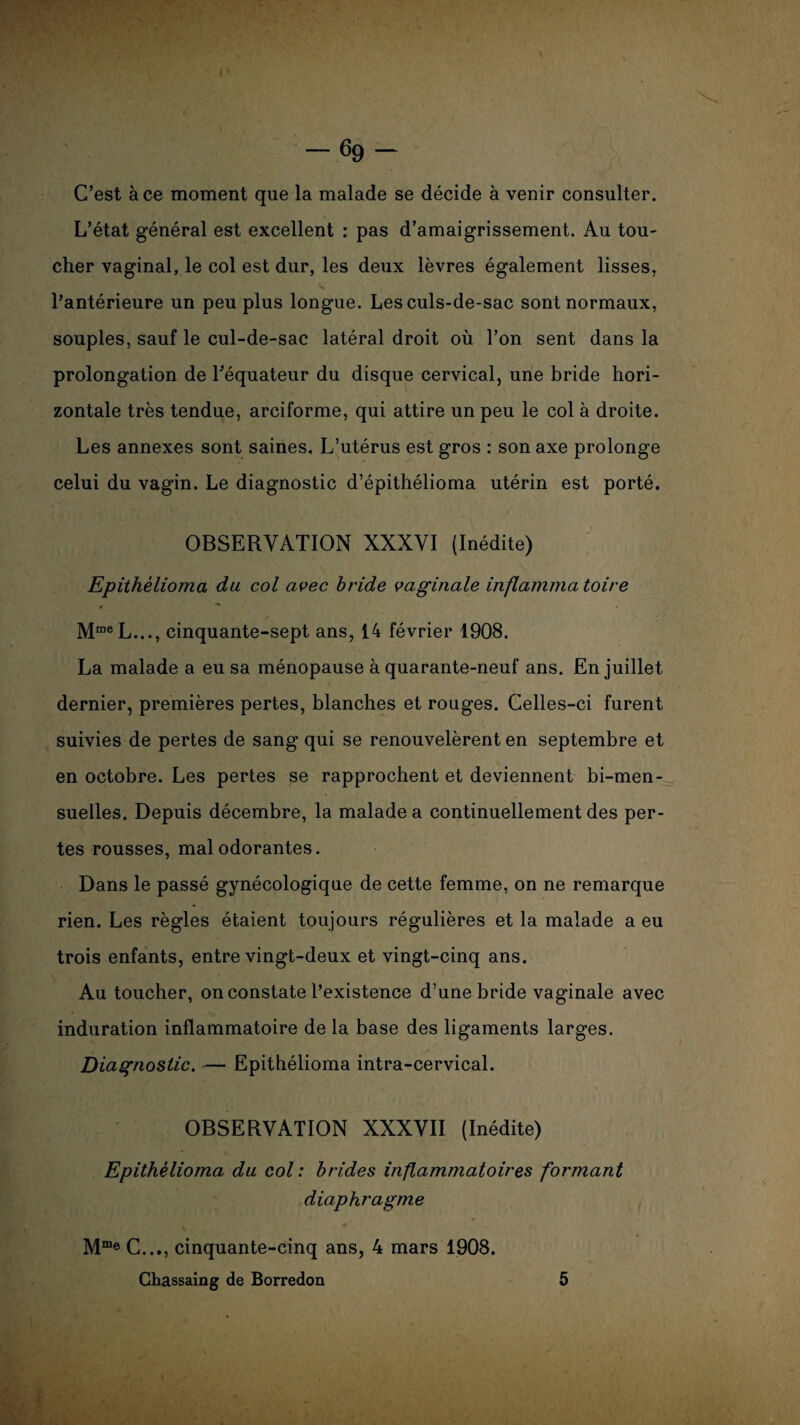 C’est à ce moment que la malade se décide à venir consulter. L’état général est excellent : pas d’amaigrissement. Au tou¬ cher vaginal, le col est dur, les deux lèvres également lisses, l’antérieure un peu plus longue. Les culs-de-sac sont normaux, souples, sauf le cul-de-sac latéral droit où l’on sent dans la prolongation de l’équateur du disque cervical, une bride hori¬ zontale très tendue, arciforme, qui attire un peu le col à droite. Les annexes sont saines. L’utérus est gros : son axe prolonge celui du vagin. Le diagnostic d’épithélioma utérin est porté. OBSERVATION XXXVI (Inédite) Epithèlioma du col avec bride vaginale inflammatoire MmeL..., cinquante-sept ans, 14 février 1908. La malade a eu sa ménopause à quarante-neuf ans. En juillet dernier, premières pertes, blanches et rouges. Celles-ci furent suivies de pertes de sang qui se renouvelèrent en septembre et en octobre. Les pertes se rapprochent et deviennent bi-men- suelles. Depuis décembre, la malade a continuellement des per¬ tes rousses, malodorantes. Dans le passé gynécologique de cette femme, on ne remarque rien. Les règles étaient toujours régulières et la malade a eu trois enfants, entre vingt-deux et vingt-cinq ans. Au toucher, on constate l’existence d’une bride vaginale avec induration inflammatoire de la base des ligaments larges. Diagnostic. — Epithèlioma intra-cervical. OBSERVATION XXXVII (Inédite) Epithèlioma du col: brides inflammatoires formant diaphragme n Mme C..., cinquante-cinq ans, 4 mars 1908. Chassaing de Borredon 5