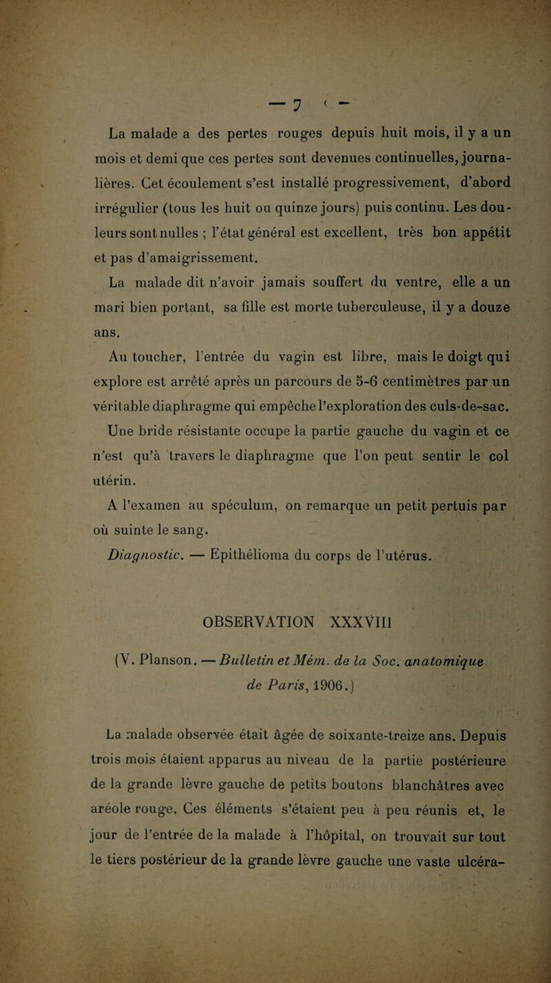 — 1 < - La malade a des pertes rouges depuis huit mois, il y a un mois et demi que ces pertes sont devenues continuelles, journa¬ lières. Cet écoulement s’est installé progressivement, d’abord irrégulier (tous les huit ou quinze jours) puis continu. Les dou¬ leurs sont nulles ; l’état général est excellent, très bon appétit et pas d’amaigrissement. La malade dit n’avoir jamais souffert du ventre, elle a un mari bien portant, sa fille est morte tuberculeuse, il y a douze ans. Au toucher, l’entrée du vagin est libre, mais le doigt qui explore est arrêté après un parcours de 5-6 centimètres par un véritable diaphragme qui empêche l’exploration des culs-de-sac. Une bride résistante occupe la partie gauche du vagin et ce n est qu’à travers le diaphragme que l’on peut sentir le col utérin. A l’examen au spéculum, on remarque un petit pertuis par où suinte le sang. Diagnostic. — Epithélioma du corps de l’utérus. OBSERVATION XXXVIII (V. Planson. —Bulletin et Mèm. de la Soc. anatomique de Paris, 1906.) La malade observée était âgée de soixante-treize ans. Depuis trois mois étaient apparus au niveau de la partie postérieure de la grande lèvre gauche de petits boutons blanchâtres avec aréole rouge. Ces éléments s’étaient peu à peu réunis et, le jour de l’entrée de la malade à l’hôpital, on trouvait sur tout le tiers postérieur de la grande lèvre gauche une vaste ulcéra-