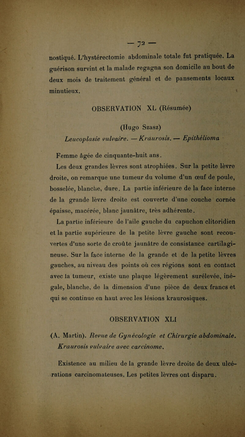 . \ -72- nostiqué. L’hystérectomie abdominale totale fut pratiquée. La guérison survint et la malade regagna son domicile au bout de deux mois de traitement général et de pansements locaux minutieux. < OBSERVATION XL (Résumée) (Hugo Szasz) Leucoplasie vulvaire. — Kraurosis. — Epithèlioma Femme âgée de cinquante-huit ans. Les deux grandes lèvres sont atrophiées. Sur la petite lèvre r j» . - * droite, on remarque une tumeur du volume d’un œuf de poule, bosselée, blanche, dure. La partie inférieure de la face interne de la grande lèvre droite est couverte d’une couche cornée épaisse, macérée, blanc jaunâtre, très adhérente. La partie inférieure de l’aile gauche du capuchon clitoridien et la partie supérieure de la petite lèvre gauche sont recou¬ vertes d’une sorte de croûte jaunâtre de consistance cartilagi¬ neuse. Sur la face interne de la grande et de la petite lèvres gauches, au niveau des points où ces régions sont en contact avec la tumeur, existe une plaque légèrement surélevée, iné¬ gale, blanche, de la dimension d’une pièce de deux francs et qui se continue en haut avec les lésions kraurosiques. OBSERVATION XLI (A. Martin). Revue de Gynécologie et Chirurgie abdominale. Kraurosis vulvaire avec carcinome. Existence au milieu de la grande lèvre droite de deux ulcé¬ rations carcinomateuses. Les petites lèvres ont disparu.