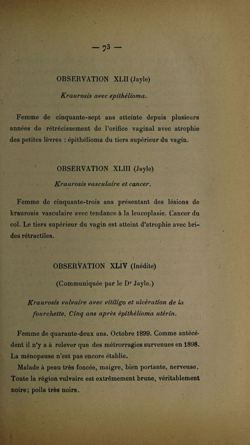 OBSERVATION XLII (Jayle) Kraurosis avec épithèlioma. Femme de cinquante-sept ans atteinte depuis plusieurs années de rétrécissement de l’orifice vaginal avec atrophie des petites lèvres : épithélioma du tiers supérieur du vagin. OBSERVATION XLIII (Jayle) Kraurosis vasculaire et cancer. Femme de cinquante-trois ans présentant des lésions de kraurosis vasculaire avec tendance à la leucoplasie. Cancer du col. Le tiers supérieur du vagin est atteint d’atrophie avec bri¬ des rétractiles. i, OBSERVATION XLIV (Inédite) (Communiquée par le Dr Jayle.) Kraurosis vulvaire avec vitiligo et ulcération de la fourchette. Cinq ans après épithèlioma utérin. Femme de quarante-deux ans. Octobre 1899. Comme antécé¬ dent il n’y a à relever que des métrorragies survenues en 1898. La ménopause n’est pas encore établie. Malade à peau très foncée, maigre, bien portante, nerveuse. Toute la région vulvaire est extrêmement brune, véritablement noire; poils très noirs.
