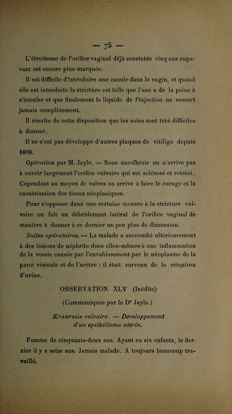 L’étroitesse de l’orifice vaginal déjà constatée cinq ans aupa- vant est encore plus marquée. Il est difficile d’introduire une canule dans le vagin, et quand elle est introduite la stricture est telle que l’eau a de la peine à s’écouler et que finalement le liquide de l’injection ne ressort jamais complètement. Il résulte de cette disposition que les soins sont très difficiles à donner. Il ne s’est pas développé d’autres plaques de vitiligo depuis 1899. Operation par M. Jayle. — Sous anesfhésie on n'arrive pas à ouvrir largement l’orifice vulvaire qui est sclérosé et rétréci. Cependant au moyen de valves on arrive à faire le curage et la cautérisation des tissus néoplasiques. Pour s’opposer dans une certaine mesure à la stricture vul¬ vaire on fait un débridement latéral de l’orifice vaginal de manière à donner à ce dernier un peu plus de dimension. Suites opératoires. — La malade a succombé ultérieurement à des lésions de néphrite dues elles-mêmes à une inflammation de la vessie causée par l’envahissement par le néoplasme de la paroi vésicale et de l’urètre : il était survenu de la rétention d’urine. OBSERVATION XLV (Inédite) (Communiquée par le Dr Jayle.) Kraurosis vulvaire. — Développement d'un épithèlioma utérin. Femme de cinquante-deux ans. Ayant eu six enfants, le der¬ nier il y a seize ans. Jamais malade. A toujours beaucoup tra¬ vaillé.