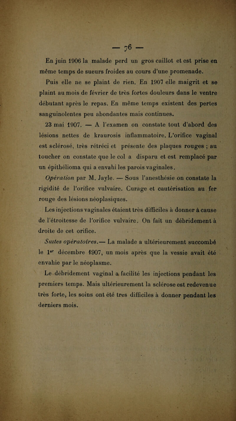 En juin 1906 la malade perd un gros caillot et est prise en même temps de sueurs froides au cours d’une promenade. 4 Puis elle ne se plaint de rien. En 1907 elle maigrit et se plaint au mois de février de très fortes douleurs dans le ventre débutant après le repas. En même temps existent des pertes sanguinolentes peu abondantes mais continues. 23 mai 1907. — A l’examen on constate tout d’abord des lésions nettes de kraurosis inflammatoire. L’orifice vaginal est sclérosé, très rétréci et présente des plaques rouges ; au toucher on constate que le col a disparu et est remplacé par un épithélioma qui a envahi les parois vaginales. Opération par M. Jayle. — Sous l’anesthésie on constate la rigidité de l’orifice vulvaire. Curage et cautérisation au fer rouge des lésions néoplasiques. Les injections vaginales étaient très difficiles à donner à cause t 1 de l’étroitesse de l’orifice vulvaire. On fait un débridement à droite de cet orifice. Suites opératoires.— La malade a ultérieurement succombé le 1er décembre 1907, un mois après que la vessie avait été envahie par le néoplasme. Le débridement vaginal a facilité les injections pendant les premiers temps. Mais ultérieurement la sclérose est redevenue très forte, les soins ont été très difficiles à donner pendant les derniers mois.
