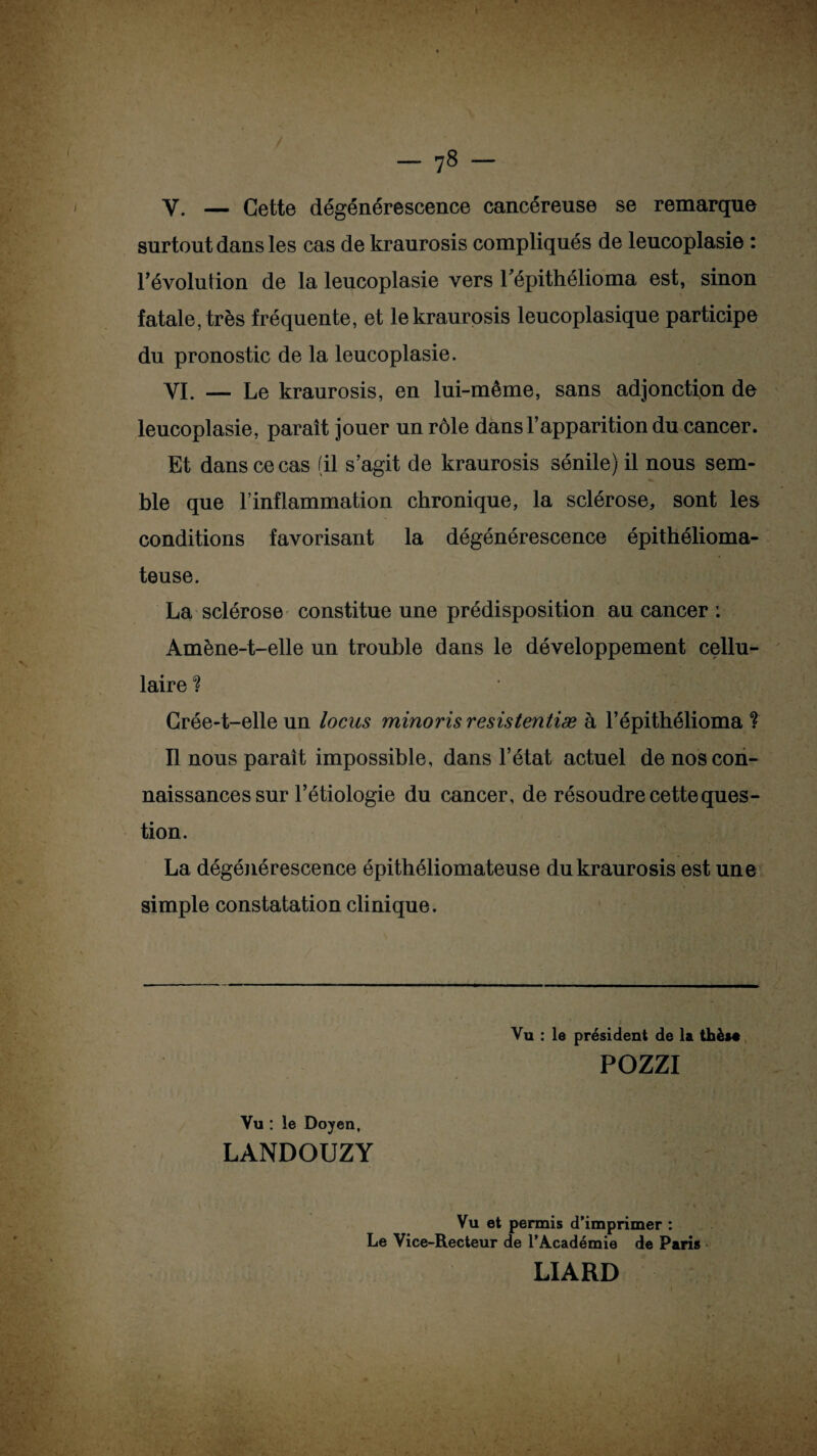 V. — Cette dégénérescence cancéreuse se remarque surtout dans les cas de kraurosis compliqués de leucoplasie : l’évolution de la leucoplasie vers Tépithélioma est, sinon fatale, très fréquente, et le kraurosis leucoplasique participe du pronostic de la leucoplasie. YI. — Le kraurosis, en lui-même, sans adjonction de leucoplasie, paraît jouer un rôle dans l’apparition du cancer. Et dans ce cas (il s’agit de kraurosis sénile) il nous sem¬ ble que l’inflammation chronique, la sclérose, sont les conditions favorisant la dégénérescence épithélioma- teuse. La sclérose constitue une prédisposition au cancer : Amène-t-elle un trouble dans le développement cellu¬ laire ? Grée-t-elle un locus minoris resistentiæ à l’épithélioma ? Il nous paraît impossible, dans l’état actuel de nos con¬ naissances sur l’étiologie du cancer, de résoudre cette ques¬ tion. La dégénérescence épithéliomateuse du kraurosis est une simple constatation clinique. Vu : le président de la thèse POZZI Vu : le Doyen, LANDOUZY Vu et permis d’imprimer : Le Vice-Recteur de l’Académie de Paris LIARD