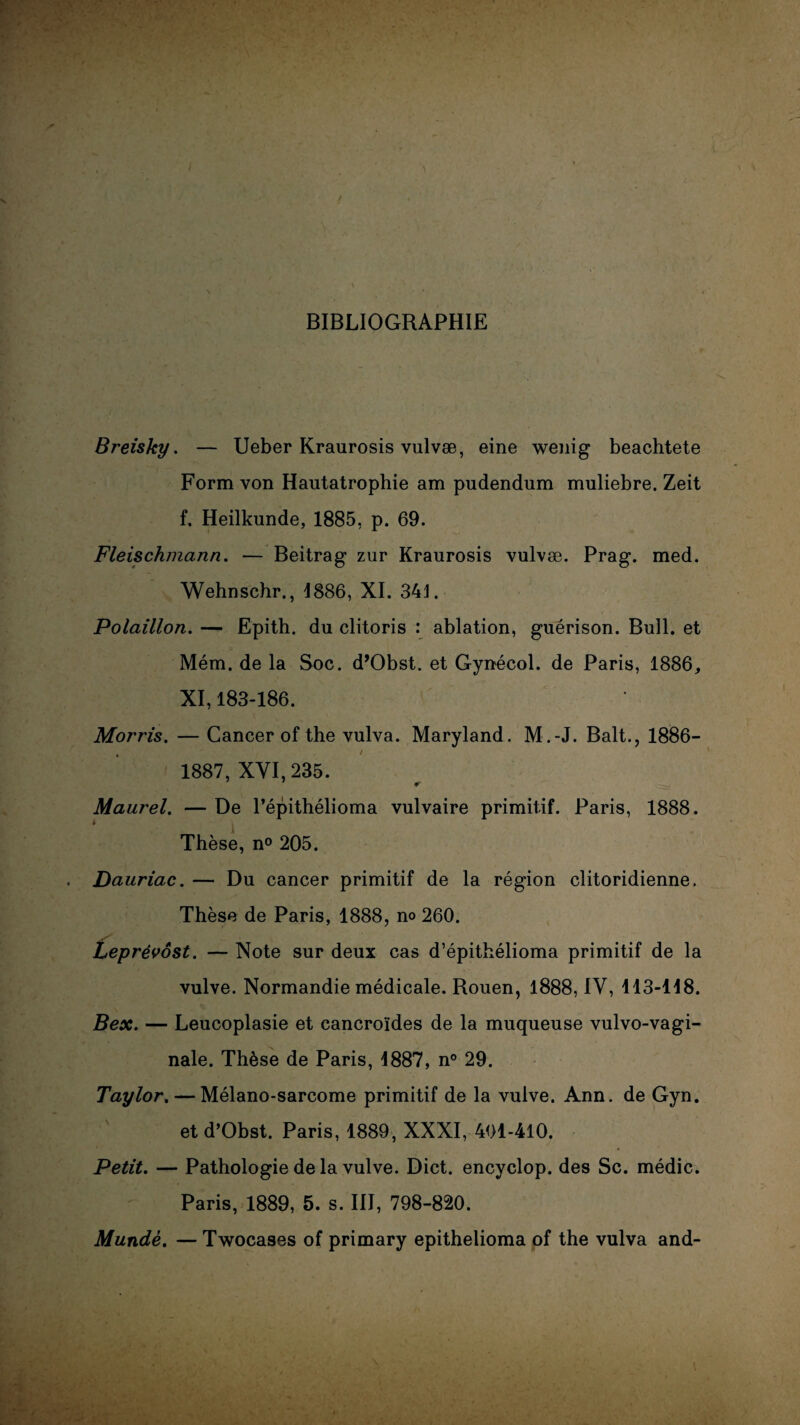 BIBLIOGRAPHIE Breisky. — Ueber Kraurosis vulvæ, eine wenig beachtete Form von Hautatrophie am pudendum muliebre. Zeit f. Heilkunde, 1885, p. 69. Fleischmann. — Beitrag zur Kraurosis vulvæ. Prag. med. Wehnschr., 1886, XI. 341. Polaillon. — Epith. du clitoris : ablation, guérison. Bull, et Mém. de la Soc. d’Obst. et Gynécol. de Paris, 1886, XI, 183-186. Morris. — Cancer of the vulva. Maryland. M.-J. Balt., 1886- 1887, XYI, 235. Maurel. — De l’épithélioma vulvaire primitif. Paris, 1888. Thèse, n° 205. Dauriac. — Du cancer primitif de la région clitoridienne. Thèse de Paris, 1888, no 260. Leprévôst. — Note sur deux cas d’épithélioma primitif de la vulve. Normandie médicale. Rouen, 1888, IV, 113-118. Bex. — Leucoplasie et cancroïdes de la muqueuse vulvo-vagi- nale. Thèse de Paris, 1887, n° 29. Taylor. — Mélano-sarcome primitif de la vulve. Ann. de Gyn. et d’Obst. Paris, 1889, XXXI, 401-410. Petit. — Pathologie de la vulve. Dict. encyclop. des Sc. médic. Paris, 1889, 5. s. III, 798-820. Mundè. — Twocases of primary epithelioma of the vulva and-