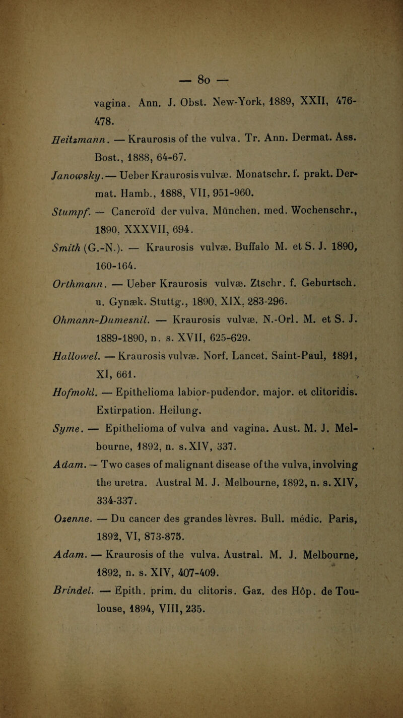 V vagina. Ann. J. Obst. New-York, 1889, XXII, 476- 478. / Heitzmann. — Kraurosis of the vulva. Tr. Ann. Dermat. Ass. Bost., 1888, 64-67. Janowsky.— Ueber Kraurosis vulvæ. Monatschr. f. prakt. Der¬ mat. Hamb., 1888, VII, 951-960. Stumpf. — Cancroïd der vulva. München, med. Wochenschr., 1890, XXXVII, 694. Smith (G.-N.). — Kraurosis vulvæ. Buffalo M. et S. J. 1890, 160-164. Orthmann. — Ueber Kraurosis vulvæ. Ztschr. f. Geburtsch. u. Gynæk. Stuttg., 1890, XIX, 283-296. Ohmann-Dumesnil. — Kraurosis vulvæ. N.-Orl. M. et S. J. 1889-1890, n. s. XVII, 625-629. Hallowel. —Kraurosis vulvæ. Norf. Lancet. Saint-Paul, 1891, XI, 661. Hofmokl. — Epithelioma labior-pudendor. major, et clitoridis. Extirpation. Heilung. Syme. — Epithelioma of vulva and vagina. Aust. M. J. Mel¬ bourne, 1892, n. s.XIV, 337. Adam. — Two cases of malignant disease of the vulva, involving the uretra. Austral M. J. Melbourne, 1892, n. s. XIV, 334-337. Ozenne. — Du cancer des grandes lèvres. Bull, médic. Paris, 1892, VI, 873-875. Adam. — Kraurosis of the vulva. Austral. M. J. Melbourne, 1892, n. s. XIV, 407-409. Brindel. —Epith. prim. du clitoris. Gaz. des Hôp. de Tou¬ louse, 1894, VIII, 235.