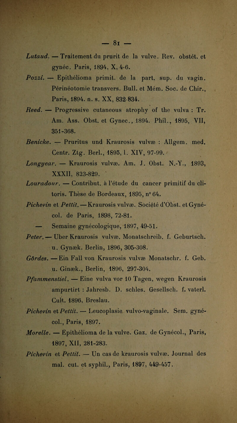 Lataud.—Traitement du prurit de la vulve. Rev. obstét. et gynéc. Paris, 1894, X, 4-6. Pozzi. — Epithélioma primit. de la part. sup. du vagin. Périnéotomie transvers. Bull, et Mém. Soc. de Chir., Paris, 1894. n. s. XX, 832-834. Reed. — Progressive cutaneous atrophy of the vulva : Tr. Am. Ass. Obst. et Gynec., 1894. Phil., 1895, VII, 351-368. Benicke. — Pruritus und Kraurosis vulvæ : Allgem. med. Gentr. Ztg. Berl., 1895, 1. XIV, 97-99. Longyear. — Kraurosis vulvæ. Am. J. Obst. N.-Y., 1893, XXXII, 823-829. ' Lourcidour. — Contribut. à l’étude du cancer primitif du cli¬ toris. Thèse de Bordeaux, 1895, n°64. Pichevin et Pettit. — Kraurosis vulvæ. Société d’Obst. et Gyné- col. de Paris, 1898, 72-81. A i — Semaine gynécologique, 1897, 49-51. Peter. — Uber Kraurosis vulvæ. Monatschreib. f. Geburtsch. u. Gynæk. Berlin, 1896, 305-308. Gôrdes.—Ein Fall von Kraurosis vulvæ Monatschr. f. Geb. u. Ginæk., Berlin, 1896, 297-304. Pfammenstiel. — Eine vulva vor 10 Tagen, wegen Kraurosis ampurtirt : Jahresb. D. schles. Gesellsch. f. vaterl. Cuit. 1896, Breslau. Pichevin et Pettit. — Leucoplasie vulvo-vaginale. Sem. gyné- col., Paris, 1897. Morelle. — Epithélioma de la vulve. Gaz. de Gynécol., Paris, 1897, XII, 281-283. Pichevin et Pettit. — Un cas de kraurosis vulvæ. Journal des mal. eut. et syphil., Paris, 1897, 449-457.