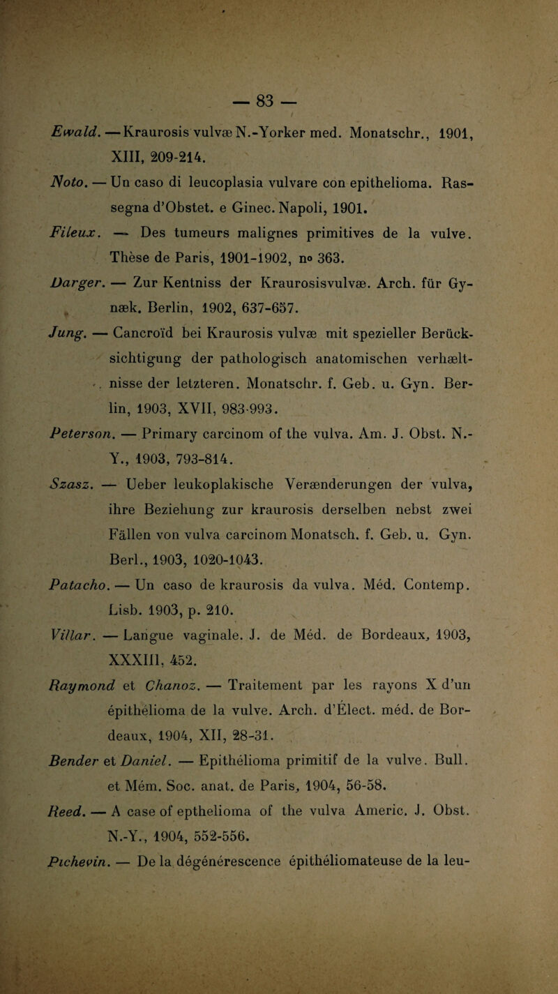 XIII, 209-214. Noto. — Un caso di leucoplasia vulvare con epithelioma. Ras- segna d’Obstet. e Ginec. Napoli, 1901. Fileux. — Des tumeurs malignes primitives de la vulve. Thèse de Paris, 1901-1902, n® 363. Darger. — Zur Kentniss der Kraurosisvulvæ. Arch. für Gy- næk. Berlin, 1902, 637-657. Jung. — Cancroïd bei Kraurosis vulvæ mit spezieller Berück- sichtigung der pathologisch anatomisehen verhælt- nisse der letzteren. Monatscbr. f. Geb. u. Gyn. Ber¬ lin, 1903, XVII, 983-993. Peterson. — Primary carcinom of the vulva. Am. J. Obst. N.- Y., 1903, 793-814. Szasz. — Ueber leukoplakische Verænderungen der vulva, ihre Bezieliung zur kraurosis derselben nebst zwei Fallen von vulva carcinom Monatsch. f. Geb. u. Gyn. Berl., 1903, 1020-1043. Patacho. — Un caso de kraurosis da vulva. Méd. Contemp. Lisb. 1903, p. 210. Villar. — Langue vaginale. J. de Méd. de Bordeaux, 1903, XXXIII, 452. Raymond et Chanoz. — Traitement par les rayons X d’un épithélioma de la vulve. Arch. d’Elect. méd. de Bor¬ deaux, 1904, XII, 28-31. « Bender et Daniel. — Epithélioma primitif de la vulve. Bull, et Mém. Soc. anat. de Paris, 1904, 56-58. Reed.— A case of epthelioma of the vulva Americ. J. Obst. N.-Y., 1904, 552-556. Pichevin. — De la dégénérescence épithéliomateuse de la leu-