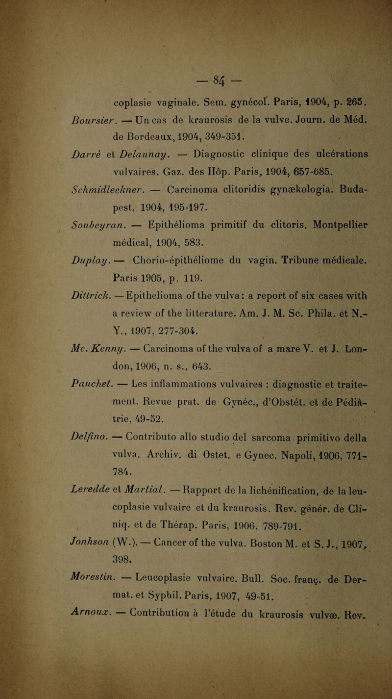 coplasie vaginale. Sem. gynécol. Paris, 4904, p. 265. Boursier. — Un cas de kraurosis de la vulve. Journ. de Méd. de Bordeaux, 1904, 349-351. Darré et Delaunay. — Diagnostic clinique des ulcérations vulvaires. Gaz. des Hôp. Paris, 1904, 657-685. Schmidleckner. — Carcinoma clitoridis gynækologia. Buda¬ pest, 1904, 195-197. Soubeyran. — Epithélioma primitif du clitoris. Montpellier médical, 1904, 583. Duplay, — Chorio-épithéliome du vagin. Tribune médicale. Paris 1905, p. 119. Dittrick. —Epithélioma ofthe vulva: a report of six cases with a review of the littérature. Am. J. M. Sc. Phila. et N.- Y., 1907, 277-304. Mc. Kenny. — Carcinoma of the vulva of a mare Y. et J. Lon¬ don, 1906, n. s., 643. Pauchet. — Les inflammations vulvaires : diagnostic et traite¬ ment. Revue prat. de Gynéc., d’Obstét. et de Pédia¬ trie, 49-52. Delfino. — Contributo allô studio del sarcoma primitivo délia vulva. Archiv. di Ostet. e Gynec. Napoli, 1906, 771- 784. Leredde et Martial. — Rapport de la lichénification, de la leu- coplasie vulvaire et du kraurosis. Rev. génér. de Cli— niq. et de Thérap. Paris, 1906, 789-791. Jonhson (W.). — Cancer of the vulva. Boston M. et S. J., 1907, 398. Morestin. — Leucoplasie vulvaire. Bull. Soc. franç. de Der- mat. et Sypbil. Paris, 1907, 49-51. Aïnoux. Contribution a l’étude du kraurosis vulvas. Rev„