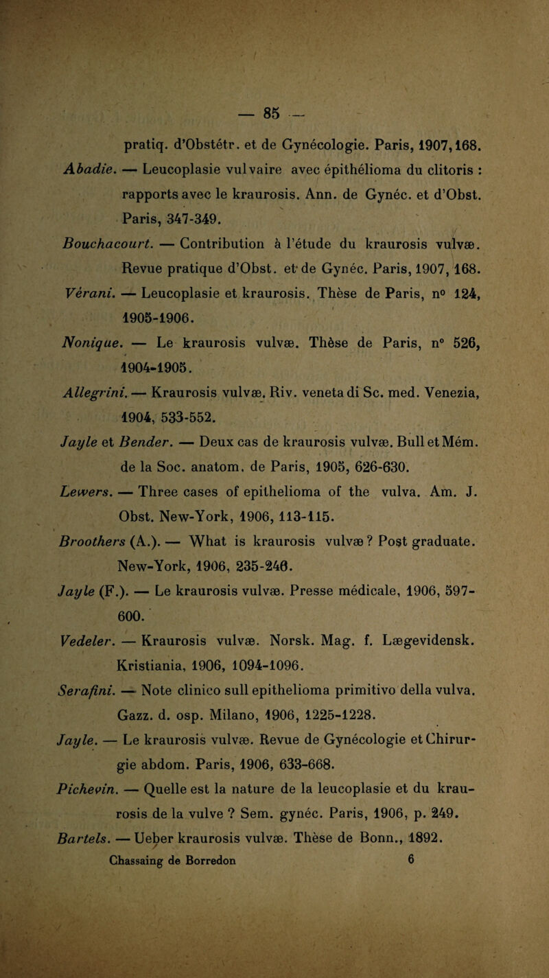 pratiq. d’Obstétr. et de Gynécologie. Paris, 1907,168. Abadie. — Leucoplasie vulvaire avec épithélioma du clitoris : rapports avec le kraurosis. Ann. de Gynéc. et d’Obst. Paris, 347-349. ' Bouchacourt. — Contribution à l’étude du kraurosis vulvæ. Revue pratique d’Obst. et*de Gynéc. Paris, 1907, 168. Vèrani. — Leucoplasie et kraurosis. Thèse de Paris, n° 124, 1905-1906. Nonique. — Le kraurosis vulvæ. Thèse de Paris, n° 526, ç f r * ' .. 1904-1905. Allegrini. — Kraurosis vulvæ. Riv. veneta di Sc. med. Venezia, 1904, 533-552. Jayle et Bender. — Deux cas de kraurosis vulvæ. BulletMém. de la Soc. anatom. de Paris, 1905, 626-630. Lewers. — Three cases of epithelioma of the vulva. Am. J. Obst. New-York, 1906, 113-115. Broothers (A.).— What is kraurosis vulvæ ? Post graduate. New-York, 1906, 235-246. Jayle (F.). — Le kraurosis vulvæ. Presse médicale, 1906, 597- 600. Vedeler. — Kraurosis vulvæ. Norsk. Mag. f. Lægevidensk. Kristiania, 1906, 1094-1096. Serafini. — Note clinico sull epithelioma primitivo délia vulva. Gazz. d. osp. Milano, 1906, 1225-1228. Jayle. — Le kraurosis vulvæ. Revue de Gynécologie et Chirur¬ gie abdom. Paris, 1906, 633-668. Pichevin. — Quelle est la nature de la leucoplasie et du krau¬ rosis de la vulve ? Sem. gynéc. Paris, 1906, p. 249. Bartels. —Ueber kraurosis vulvæ. Thèse de Bonn., 1892. Ghassaing de Borredon 6