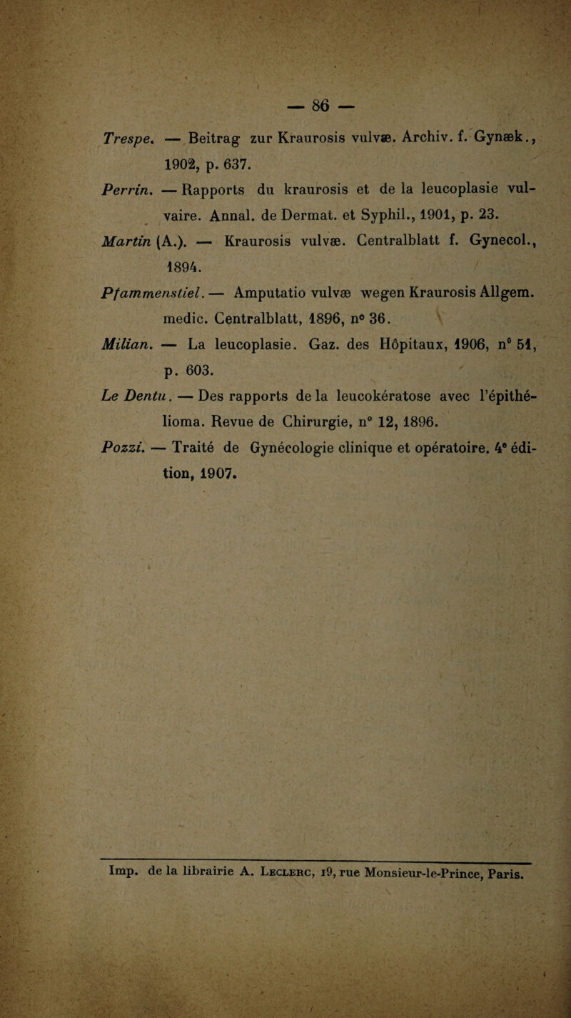 Trespe. — Beitrag zur Kraurosis vulvæ. Archiv. f. Gynæk., 1902, p. 637. Perrin. — Rapports du kraurosis et de la leucoplasie vul¬ vaire. Annal, de Dermat. et Syphil., 1901, p. 23. Martin (A.). — Kraurosis vulvæ. Centralblatt f. Gynecol., 1894. Pfammenstiel.— Amputatio vulvæ wegen Kraurosis Allgera. medic. Centralblatt, 1896, n° 36. Milian. — La leucoplasie. Gaz. des Hôpitaux, 1906, n° 51, p. 603. Le Dentu. — Des rapports de la leucokératose avec l’épithé- lioma. Revue de Chirurgie, n° 12, 1896. Pozzi. — Traité de Gynécologie clinique et opératoire. 4® édi¬ tion, 1907. Imp. de la librairie A. Leclerc, i9, rue Monsieur-le-Prince. Paris. \ *