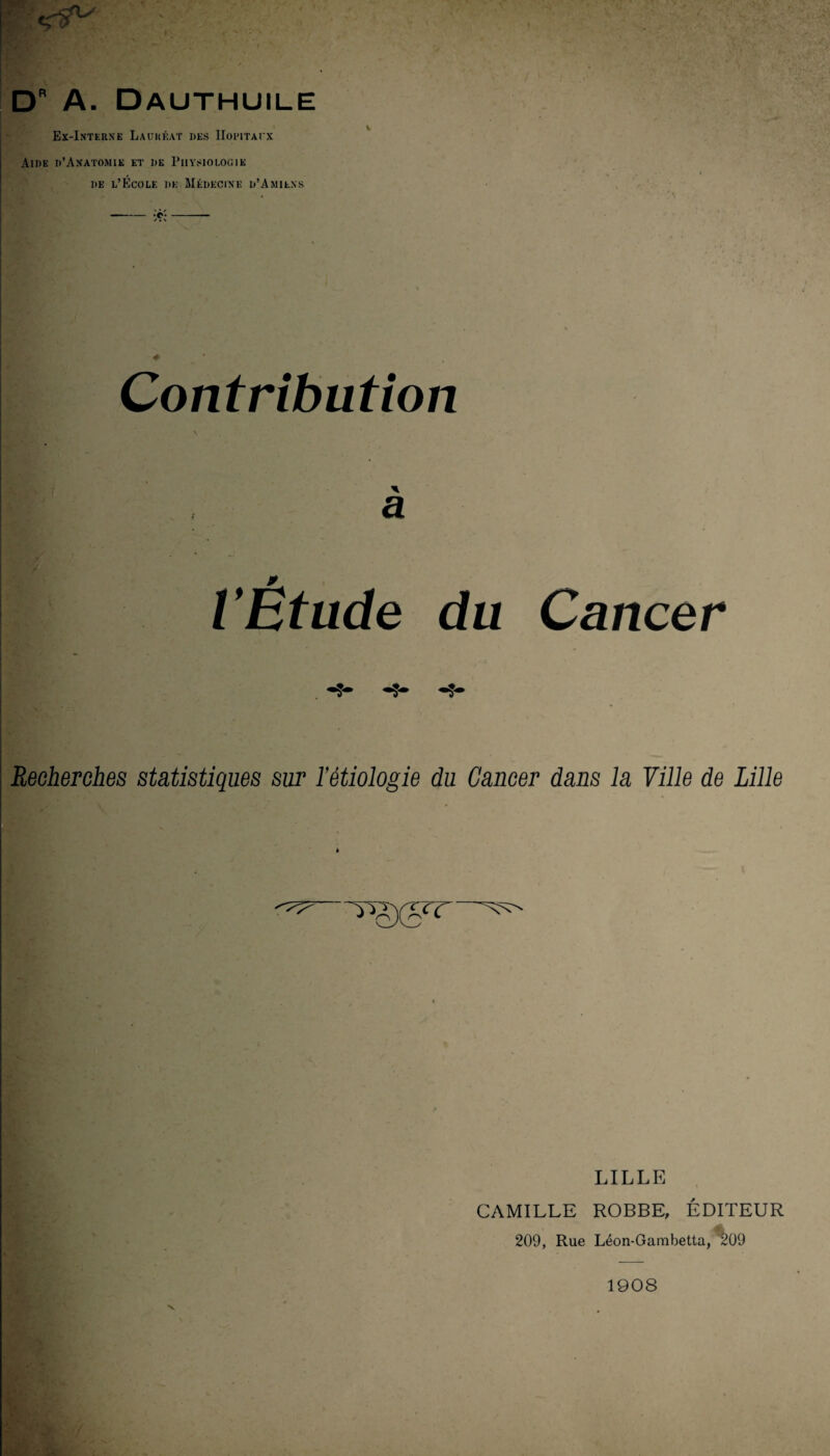 F ^ ; ; : DR A. Dauthuile Ex-Interne Lauréat des Hôpitaux Aide d’Anatomik et de Physiologie de l’École de Médecine d’Amiens Contribution I à VÉtude du Cancer Recherches statistiques sur l’étiologie du Cancer dans la Ville de Lille t LILLE CAMILLE ROBBE, ÉDITEUR 209, Rue Léon-Gambetta, ^09 V 1908