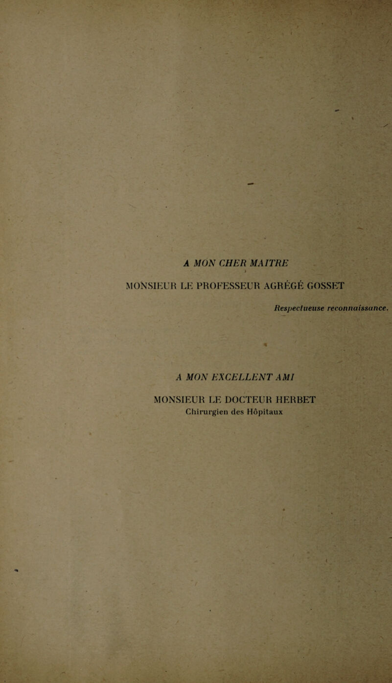 A MON CHER MAITRE ) MONSIEUR le professeur agrégé gosset Resj)ectueuse reconnaissance. A MON EXCELLENT AMI MONSIEUR LE DOCTEUR HERBET Chirurgien des Hôpitaux