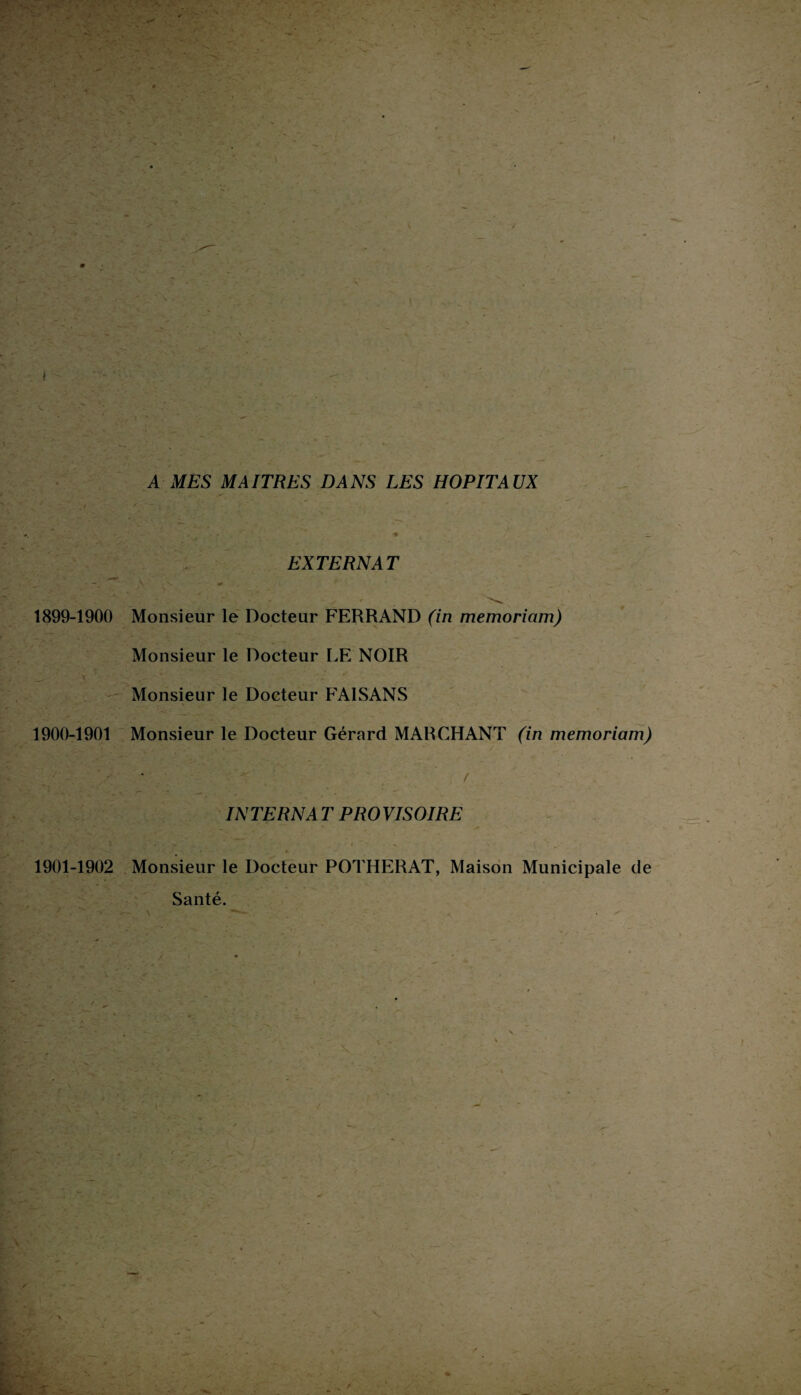 A MES MAITRES DANS LES HOPITAUX EXTERNAT 1899-1900 Monsieur le Docteur FERRAND (in memoriam) Monsieur le Docteur LE NOIR J- ' , - x , ~ ■* “ •. Monsieur le Docteur FAISANS 1900-1901 Monsieur le Docteur Gérard MARCHANT (in memoriam) INTERNA T PROVISOIRE 1901-1902 Monsieur le Docteur POTHERAT, Maison Municipale de Santé. • - • i • * . j • -3T . -