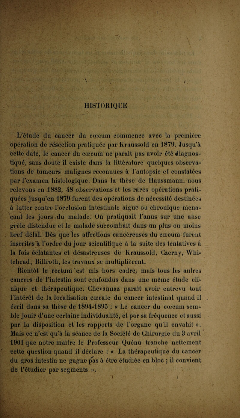 HISTORIQUE L’étude du cancer du cæcum commence avec la première opération de résection pratiquée par Kraussold en 1879. Jusqu’à cette date, le cancer du cæcum ne parait pas avoir été diagnos¬ tiqué, sans doute il existe dans la littérature quelques observa-* lions de tumeurs malignes reconnues à l’autopsie et constatées par l’examen histologique. Dans la thèse de Haussmann, nous relevons en 1882, 48 observations et les rares opérations prati¬ quées jusqu’en 1879 furent des opérations de nécessité destinées à lutter contre l’occlusion intestinale aigue ou chronique mena¬ çant les jours du malade. On pratiquait l’anus sur une anse grêle distendue et le malade succombait dans un plus ou moins bref délai. Dès que les affections cancéreuses du cæcum furent inscrites à l’ordre du jour scientifique à la suite des tentatives à la fois éclatantes et désastreuses dé Kraussold, Czerny, Whi- tehead, Billroth, les travaux se multiplièrent. Bientôt le rectum est mis hors cadre, mais tous les autres cancers de l’intestin sont confondus dans une même étude cli¬ nique et thérapeutique. Chevànnaz paraît avoir entrevu tout l’intérêt de la localisation cæcale du cancer intestinal quand il . écrit dans sa thèse de 1894-1895 : « Le cancer du cæcum sem¬ ble jouir d’une certaine individualité, et par sa fréquence et aussi par la disposition et les rapports de l’organe qu’il envahit ». Mais ce n’est qu’à la séance de la Société de Chirurgie du 3 avril 1901 que notre maître le Professeur Quénu tranche nettement cette question quand il déclare : « La thérapeutique du cancer du gros intestin ne gagne pas à être étudiée en bloc ; il convient de l’étudier par segments ».