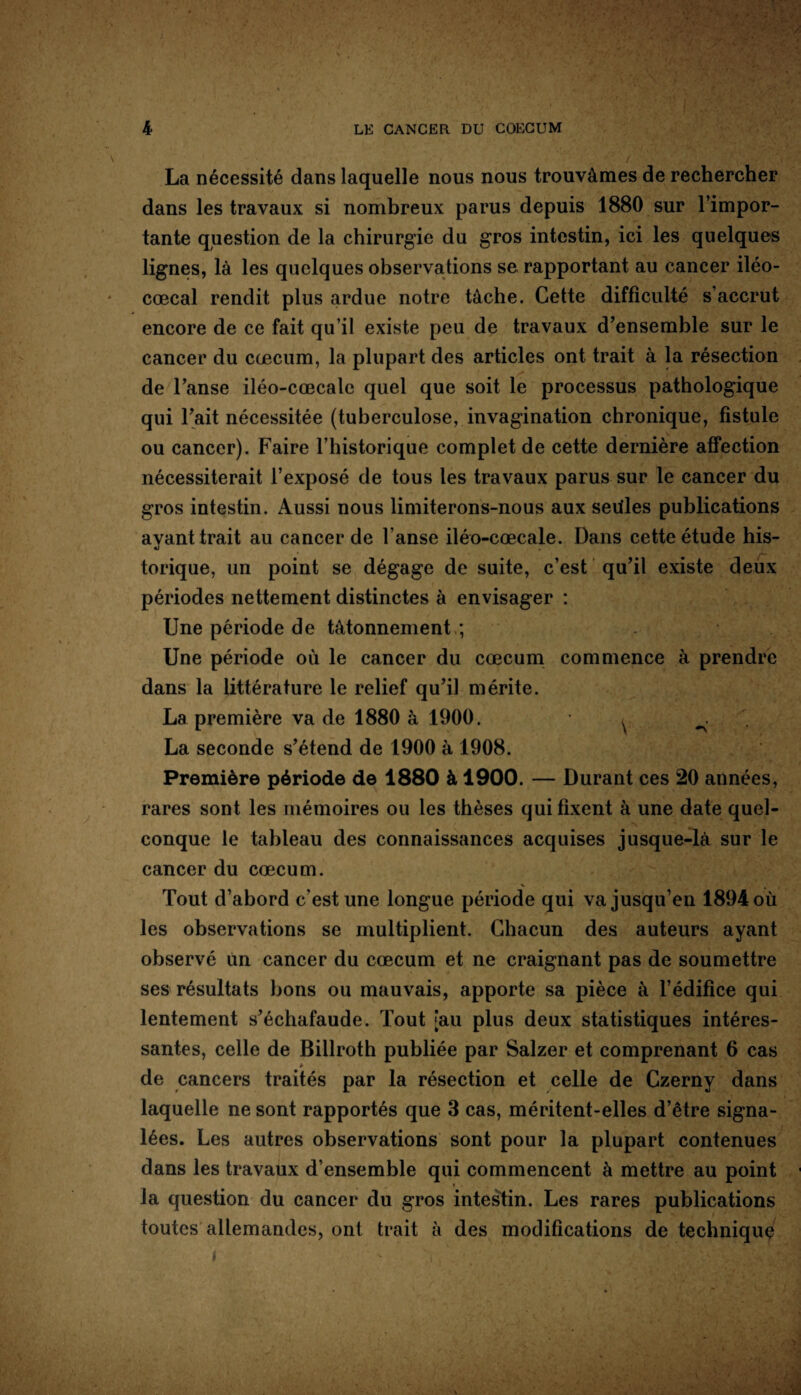 La nécessité dans laquelle nous nous trouvâmes de rechercher dans les travaux si nombreux parus depuis 1880 sur l’impor¬ tante question de la chirurgie du gros intestin, ici les quelques lignes, là les quelques observations se rapportant au cancer iléo- cœcal rendit plus ardue notre tâche. Cette difficulté s’accrut encore de ce fait qu’il existe peu de travaux d’ensemble sur le cancer du cæcum, la plupart des articles ont trait à la résection de l’anse iléo-cœcale quel que soit le processus pathologique qui l’ait nécessitée (tuberculose, invagination chronique, fistule ou cancer). Faire l’historique complet de cette dernière affection nécessiterait l’exposé de tous les travaux parus sur le cancer du gros intestin. Aussi nous limiterons-nous aux seiiles publications avant trait au cancer de l’anse iléo-cœcale. Dans cette étude his- «j torique, un point se dégage de suite, c’est qu’il existe deux périodes nettement distinctes à envisager : Une période de tâtonnement,; Une période où le cancer du cæcum commence à prendre dans la littérature le relief qu’il mérite. La première va de 1880 à 1900. ^ La seconde s’étend de 1900 à 1908. Première période de 1880 à 1900. — Durant ces 20 années, rares sont les mémoires ou les thèses qui fixent à une date quel¬ conque le tableau des connaissances acquises jusque-là sur le cancer du cæcum. % Tout d’abord c'est une longue période qui va jusqu’en 1894 où les observations se multiplient. Chacun des auteurs ayant observé un cancer du cæcum et ne craignant pas de soumettre ses résultats bons ou mauvais, apporte sa pièce à l’édifice qui lentement s’échafaude. Tout [au plus deux statistiques intéres¬ santes, celle de Billroth publiée par Salzer et comprenant 6 cas de cancers traités par la résection et celle de Czerny dans laquelle ne sont rapportés que 3 cas, méritent-elles d’être signa¬ lées. Les autres observations sont pour la plupart contenues dans les travaux d’ensemble qui commencent à mettre au point la question du cancer du gros intestin. Les rares publications toutes allemandes, ont trait à des modifications de technique