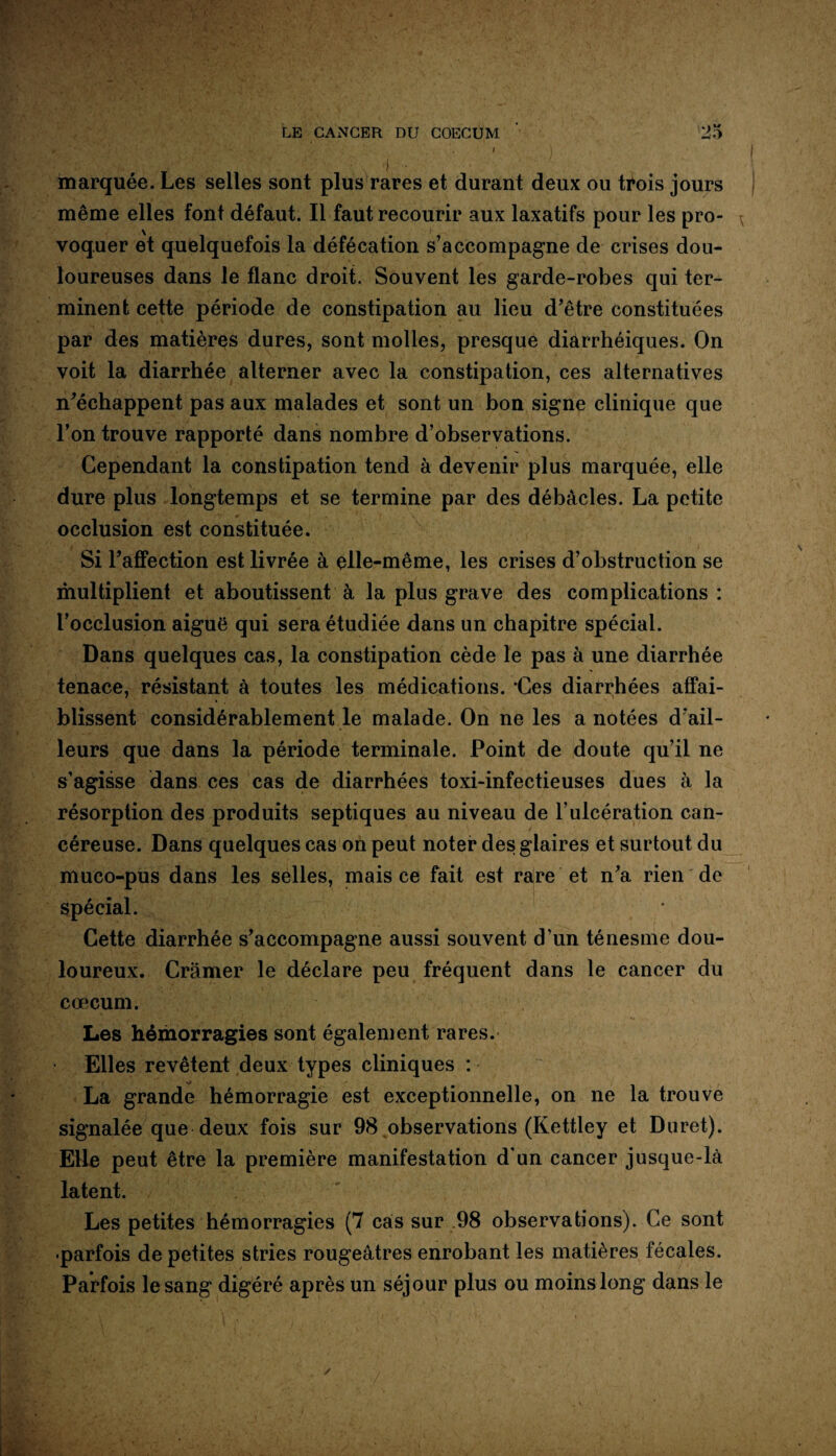 B [wi I < •« .. . i \ marquée. Les selles sont plus rares et durant deux ou trois jours même elles font défaut. Il faut recourir aux laxatifs pour les pro¬ voquer et quelquefois la défécation s’accompagne de crises dou¬ loureuses dans le flanc droit. Souvent les garde-robes qui ter¬ minent cette période de constipation au lieu d’être constituées par des matières dures, sont molles, presque diarrhéiques. On voit la diarrhée alterner avec la constipation, ces alternatives n’échappent pas aux malades et sont un bon signe clinique que l’on trouve rapporté dans nombre d’observations. Cependant la constipation tend à devenir plus marquée, elle dure plus longtemps et se termine par des débâcles. La petite occlusion est constituée. Si l’affection est livrée à elle-même, les crises d’obstruction se multiplient et aboutissent à la plus grave des complications: l’occlusion aiguë qui sera étudiée dans un chapitre spécial. Dans quelques cas, la constipation cède le pas à une diarrhée tenace, résistant à toutes les médications. 'Ces diarrhées affai¬ blissent considérablement le malade. On ne les a notées d’ail¬ leurs que dans la période terminale. Point de doute qu’il ne s’agisse dans ces cas de diarrhées toxi-infectieuses dues à la résorption des produits septiques au niveau de l’ulcération can¬ céreuse. Dans quelques cas on peut noter des glaires et surtout du mueo-pus dans les selles, mais ce fait est rare et n’a rien de spécial. Cette diarrhée s’accompagne aussi souvent d’un ténesme dou¬ loureux. Cramer le déclare peu fréquent dans le cancer du cæcum. Les hémorragies sont également rares. Elles revêtent deux types cliniques : ■V> La grande hémorragie est exceptionnelle, on ne la trouve signalée que deux fois sur 98 observations (Kettley et Duret). Elle peut être la première manifestation d’un cancer jusque-là latent. Les petites hémorragies (7 cas sur 98 observations). Ce sont •parfois de petites stries rougeâtres enrobant les matières fécales. Parfois le sang digéré après un séjour plus ou moins long dans le