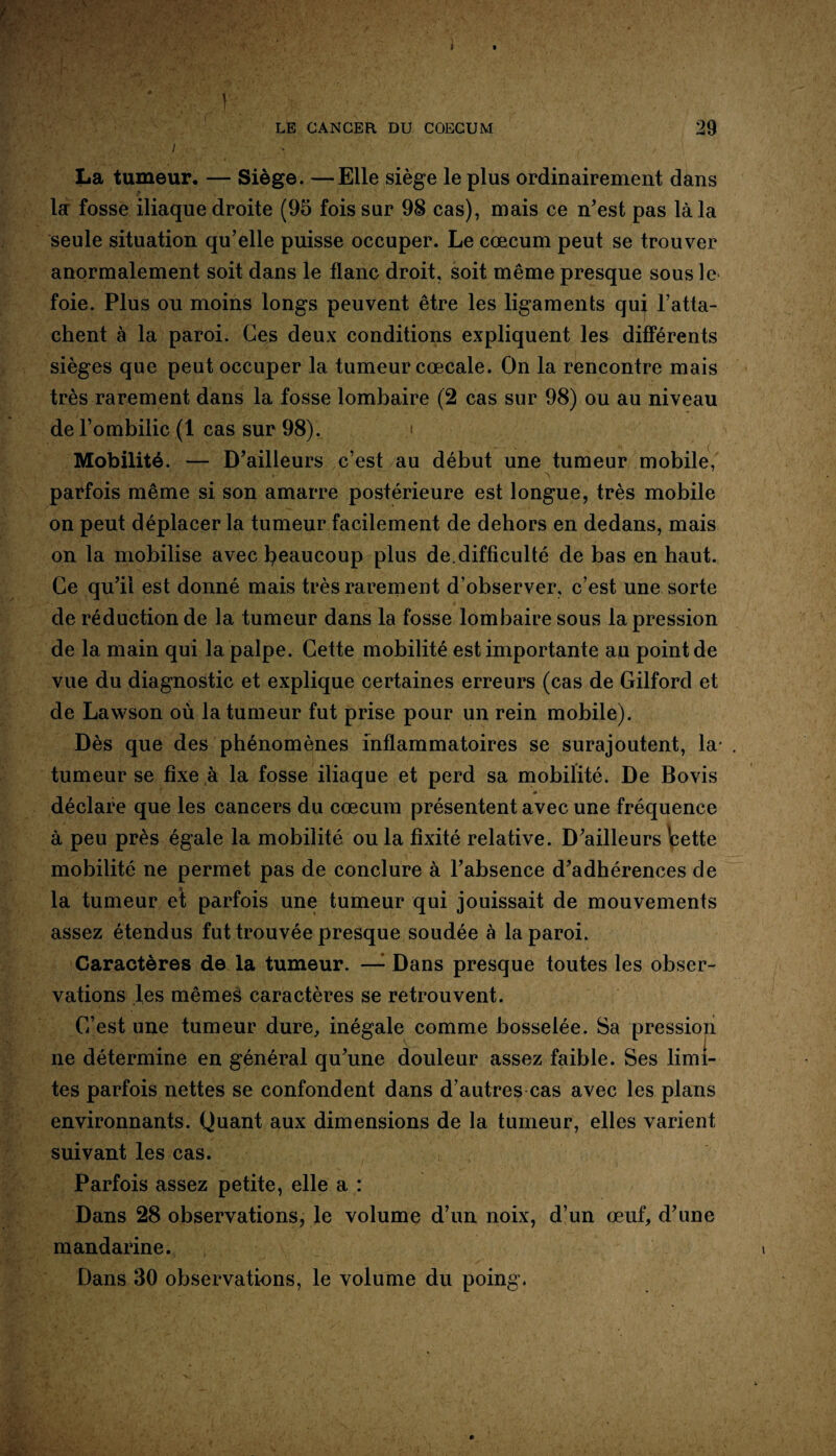 LE CANCER DU COECUM 29 l , La tumeur. — Siège. —Elle siège le plus ordinairement dans la fosse iliaque droite (95 fois sur 98 cas), mais ce n’est pas là la seule situation qu’elle puisse occuper. Le cæcum peut se trouver anormalement soit dans le flanc droit, soit même presque sous le foie. Plus ou moins longs peuvent être les ligaments qui ratta¬ chent à la paroi. Ces deux conditions expliquent les différents sièges que peut occuper la tumeur cœcale. On la rencontre mais très rarement dans la fosse lombaire (2 cas sur 98) ou au niveau de l’ombilic (1 cas sur 98). ;« Mobilité. — D’ailleurs c’est au début une tumeur mobile, • . . ' r . * ' ./ ' * 1 *\ parfois même si son amarre postérieure est longue, très mobile on peut déplacer la tumeur facilement de dehors en dedans, mais on la mobilise avec beaucoup plus de.difficulté de bas en haut. Ce qu’il est donné mais très raiæment d’observer, c’est une sorte de réduction de la tumeur dans la fosse lombaire sous la pression de la main qui la palpe. Cette mobilité est importante au point de vue du diagnostic et explique certaines erreurs (cas de Gilford et de Lawson où la tumeur fut prise pour un rein mobile). Dès que des phénomènes inflammatoires se surajoutent, la- . tumeur se fixe à la fosse iliaque et perd sa mobilité. De Bovis déclare que les cancers du cæcum présentent avec une fréquence à peu près égale la mobilité ou la fixité relative. D’ailleurs Icette mobilité ne permet pas de conclure à l’absence d’adhérences de la tumeur et parfois une tumeur qui jouissait de mouvements assez étendus fut trouvée presque soudée à la paroi. Caractères de la tumeur. —- Dans presque toutes les obser¬ vations les mêmes caractères se retrouvent. C’est une tumeur dure, inégale comme bosselée. Sa pression ne détermine en général qu’une douleur assez faible. Ses limi¬ tes parfois nettes se confondent dans d’autres cas avec les plans environnants. Quant aux dimensions de la tumeur, elles varient suivant les cas. Parfois assez petite, elle a : Dans 28 observations, le volume d’un noix, d’un œuf, d’une mandarine. Dans 30 observations, le volume du poing.