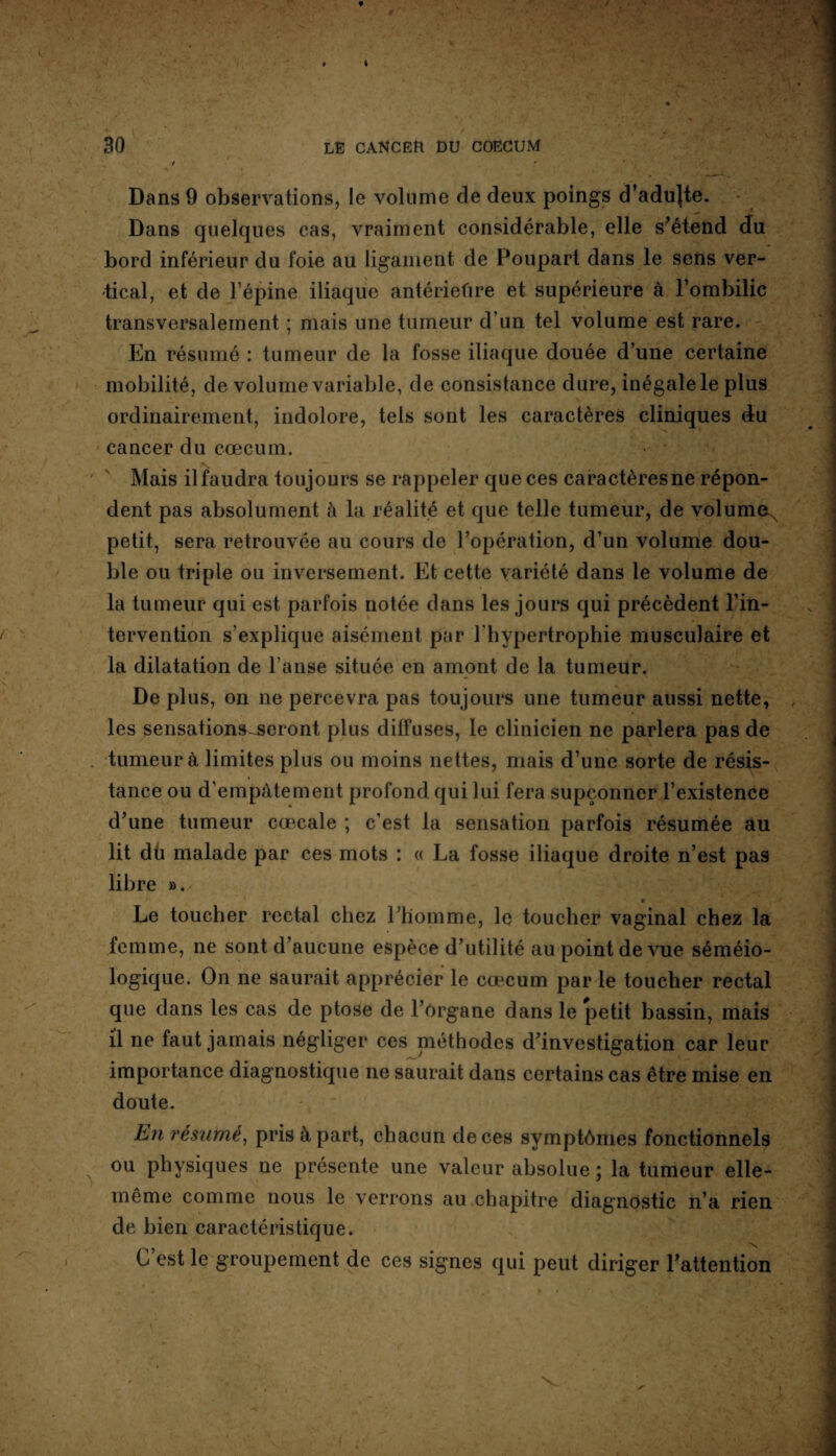 Dans 9 observations, le volume de deux poings d’adujte. Dans quelques cas, vraiment considérable, elle s’étend du bord inférieur du foie au ligament de Poupart dans le sens ver¬ tical, et de l’épine iliaque antériefire et supérieure à l’ombilic transversalement ; mais une tumeur d’un tel volume est rare. En résumé : tumeur de la fosse iliaque douée d’une certaine mobilité, de volume variable, de consistance dure, inégale le plus ordinairement, indolore, tels sont les caractères cliniques du cancer du cæcum. Mais il faudra toujours se rappeler que ces caractères ne répon¬ dent pas absolument à la réalité et que telle tumeur, de volumex petit, sera retrouvée au cours de l’opération, d’un volume dou¬ ble ou triple ou inversement. Et cette variété dans le volume de la tumeur qui est parfois notée dans les jours qui précèdent l’in¬ tervention s’explique aisément par l’hypertrophie musculaire et la dilatation de l’anse située en amont de la tumeur. De plus, on ne percevra pas toujours une tumeur aussi nette, les sensations^seront plus diffuses, le clinicien ne parlera pas de tumeur à limites plus ou moins nettes, mais d’une sorte de résis¬ tance ou d'empâtement profond qui lui fera supçonner l’existence d’une tumeur caecale ; c’est la sensation parfois résumée au lit dü malade par ces mots : « La fosse iliaque droite n’est pas libre ». Le toucher rectal chez l’homme, le toucher vaginal chez la femme, ne sont d’aucune espèce d’utilité au point de vue séméio¬ logique. On ne saurait apprécier le cæcum par le toucher rectal que dans les cas de ptose de l’organe dans le petit bassin, mais il ne faut jamais négliger ces méthodes d’investigation car leur importance diagnostique ne saurait dans certains cas être mise en doute. En résumé, pris à part, chacun de ces symptômes fonctionnels ou physiques ne présente une valeur absolue ; la tumeur elle- même comme nous le verrons au chapitre diagnostic n’a rien de bien caractéristique. C’est le groupement de ces signes qui peut diriger l’attention