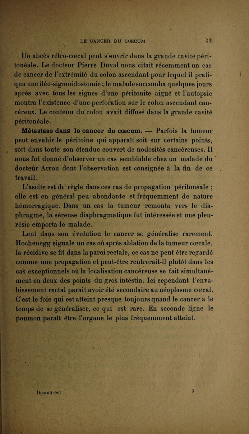 Un abcès rétro-cœcal peut s'euvrir dans la grande cavité péri¬ tonéale. Le docteur Pierre Duval nous citait récemment un cas de cancer de l’extrémité du colon ascendant pour lequel il prati¬ qua une iléo-sigmoidostomie ; le malade succomba quelques jours après avec tous les signes d’une péritonite aiguë et l’autopsie montra l’existence d’une perforation sur le colon ascendant can¬ céreux. Le contenu du colon avait diffusé dans la grande cavité péritonéale. Métastase dans le cancer du cæcum. —- Parfois la tumeur peut envahir le péritoine qui apparaît soit sur certains points, soit dans toute son étendue couvert de nodosités cancéreuses. Il nous fut donné d’observer un cas semblable chez un malade du docteur Arrou dont Inobservation est consignée à la fin de ce travail. L’ascite est de règle dans ces cas de propagation péritonéale ; elle est en général peu abondante et fréquemment de nature hémorragique. Dans un cas la tumeur remonta vers le dia¬ phragme, la séreuse diaphragmatique fut intéressée et une pleu¬ résie emporta le malade. Lent dans son évolution le cancer se généralise rarement. Hochenegg signale un cas où après ablation de la tumeur cœcale, la récidive se fit dans la paroi rectale, ce cas ne peut être regardé comme une propagation et peut-être rentrerait-il plutôt dans les cas exceptionnels où la localisation cancéreuse se fait simultané¬ ment en deux des points du gros intestin. Ici cependant l'enva¬ hissement rectal paraît avoir été secondaire au néoplasme cœcal. C’est le foie qui est atteint presque toujours quand le cancer a le temps de se généraliser, ce qui est rare. En seconde ligne le poumon parait être l’organe le plus fréquemment atteint. Desmirest 3