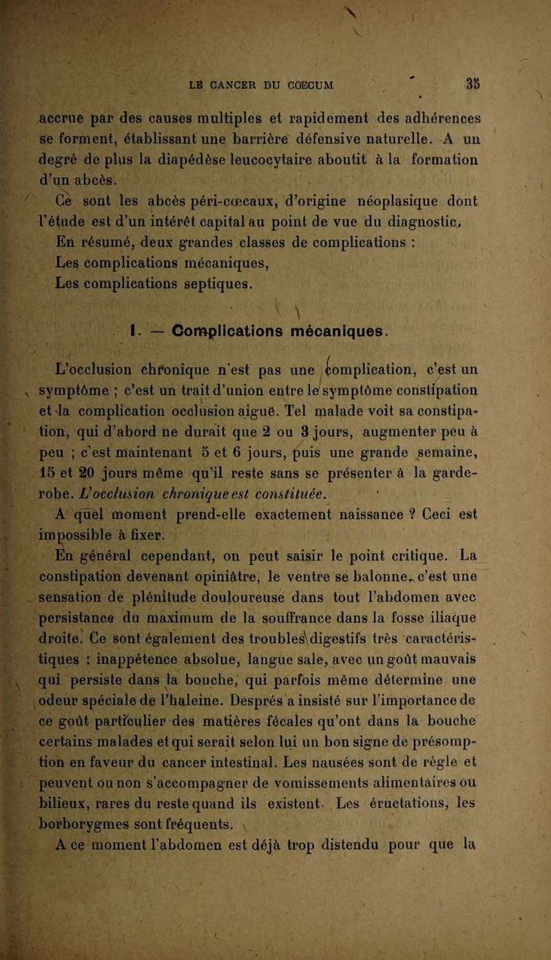 accrue par des causes multiples et rapidement des adhérences se forment, établissant une barrière défensive naturelle. A un degré de plus la diapédèse leucocytaire aboutit à la formation d’un abcès. > Ce sont les abcès péri-cœcaux, d’origine néoplasique dont l’étude est d’un intérêt capital au point de vue du diagnostic. En résumé, deux grandes classes de complications : Les complications mécaniques, Les complications septiques. ■ V \ ' ■ I. — Complications mécaniques. t _ ■ ■* * v. • ’ \ L’occlusion chronique n'est pas une Complication, c’est un symptôme ; c’est un trait d’union entre le symptôme constipation et la complication occlusion aiguë. Tel malade voit sa constipa¬ tion, qui d’abord ne durait que 2 ou 3 jours, augmenter peu à peu ; c’est maintenant 5 et 6 jours, puis une grande semaine, 15 et 20 jours même qu’il reste sans se présenter à la garde- robe. Locclusion chronique est constituée. A quel moment prend-elle exactement naissance ? Ceci est impossible à fixer. En général cependant, on peut saisir le point critique. La constipation devenant opiniâtre, le ventre se balonner c’est une sensation de plénitude douloureuse dans tout l’abdomen avec persistance du maximum de la souffrance dans la fosse iliaque droite. Ce sont également des troubles1 digestifs très caractéris¬ tiques : inappétence absolue, langue sale, avec un goût mauvais qui persiste dans la bouche, qui parfois même détermine une odeur spéciale de l’haleine. Després a insisté sur l’importance de ce goût particulier des matières fécales qu’ont dans la bouche certains malades et qui serait selon lui un bon signe de présomp¬ tion en faveur du cancer intestinal. Les nausées sont de règle et peuvent ou non s’accompagner de vomissements alimentaires ou bilieux, rares du reste quand ils existent. Les éructations, les borborygmes sont fréquents. A ce moment l’abdomen est déjà trop distendu pour que la