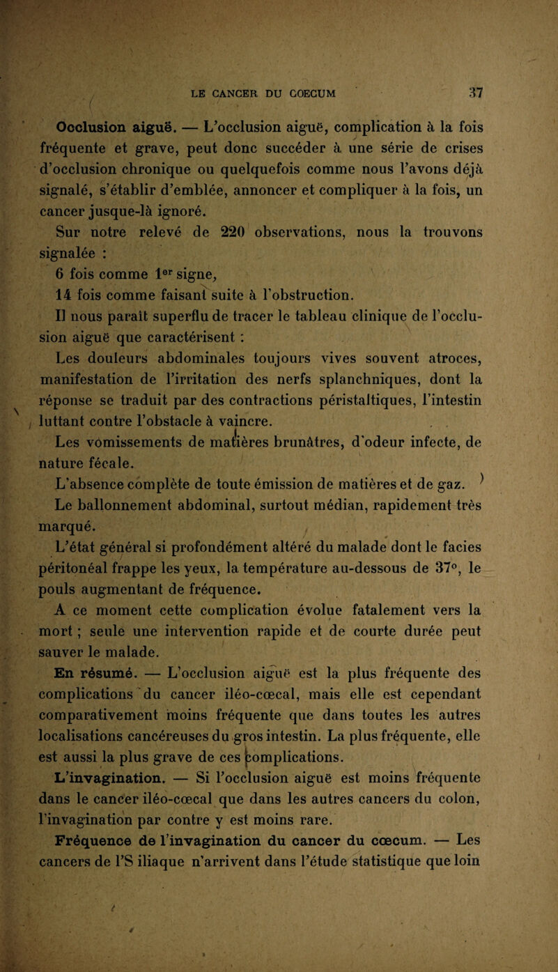 Occlusion aiguë. — L’occlusion aiguë, complication à la fois fréquente et grave, peut donc succéder à une série de crises d’occlusion chronique ou quelquefois comme nous l’avons déjà signalé, s’établir d’emblée, annoncer et compliquer à la fois, un cancer jusque-là ignoré. Sur notre relevé de 220 observations, nous la trouvons signalée : 6 fois comme 1er signe, 14 fois comme faisant suite à l’obstruction. Il nous paraît superflu de tracer le tableau clinique de l’occlu¬ sion aiguë que caractérisent : Les douleurs abdominales toujours vives souvent atroces, manifestation de l’irritation des nerfs splanchniques, dont la réponse se traduit par des contractions péristaltiques, l’intestin luttant contre l’obstacle à vaincre. , . Les vômissements de matières brunâtres, d’odeur infecte, de nature fécale. L’absence complète de toute émission de matières et de gaz. ^ Le ballonnement abdominal, surtout médian, rapidement très marqué. f L’état général si profondément altéré du malade dont le faciès péritonéal frappe les yeux, la température au-dessous de 37°, le pouls augmentant de fréquence. A ce moment cette complication évolue fatalement vers la mort ; seule une intervention rapide et de courte durée peut sauver le malade. En résumé. — L’occlusion aiguë est la plus fréquente des complications du cancer iléo-cœcal, mais elle est cependant comparativement moins fréquente que dans toutes les autres localisations cancéreuses du gros intestin. La plus fréquente, elle est aussi la plus grave de ces pomplications. L’invagination. — Si l’occlusion aiguë est moins fréquente dans le cancer iléo-cœcal que dans les autres cancers du colon, l’invagination par contre y est moins rare. Fréquence de l’invagination du cancer du cæcum. — Les cancers de l’S iliaque n’arrivent dans l’étude statistique que loin