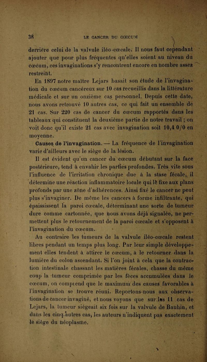 derrière celui de la valvule iléo-caecale. Il nous faut cependant ajouter que pour plus fréquentes qu’elles soient au niveau du cæcum, ces invaginations s’y rencontrent encore en nombre assez restreint. En 1897 notre maître Lejars basait son étude de l’invagina¬ tion du cæcum cancéreux sur 10 cas recueillis dans la littérature médicale et sur un onzième cas personnel. Depuis cette date, nous avons retrouvé 10 autres cas, ce qui fait un ensemble de 21 cas. Sur 220 cas de cancer du cæcum rapportés dans les tableaux qui constituent la deuxième partie de notre travail ; on voit donc qu’il existe 21 cas avec invagination soit 10,4 0/0 en moyenne. Causer de l’invagination. — La fréquence de l'invagination varie d’ailleurs avec le siège de la lésion. Il est évident qu’un cancer du cæcum débutant sur la face postérieure, tend à envahir les parties profondes. Très vite sous l’influence de l’irritation chronique due à la stase fécale, il détermine une réaction inflammatoire locale quilè fixe aux plans profonds par une zône d’adhérences. Ainsi fixé le cancer ne peut plus s’invaginer. De même les cancers à forme infiltrante, qui épaississent la paroi Caecale, déterminant une sorte de tumeur dure comme cartonnée, que tous avons déjà signalée, ne per¬ mettent plus le retournement de la paroi cœcale et s’opposent à l’invagination du cæcum. ■ V \ Au contraire les tumeurs de la valvule iléo-cœcale restent libres pendant un temps plus long. Par leur simple développe¬ ment elles tendent à attirer le cæcum, à le retourner dans la lumière du colon ascendant. Si l'on joint à cela que la contrac¬ tion intestinale chassant les matières fécales, chasse du même coup la tumeur comprimée par les fèces accumulées dans le cæcum, on compiend que le maximum des causes favorables à l’invagination se trouve réuni. Reportons-nous aux observa¬ tions de cancer invaginé, et nous voyons que sur lès 11 cas de Lejars, la tumeur siégeait six fois sur la valvule de Bauhin, et dans les cinq.autres cas, les auteurs n’indiquent pas exactement le siège du néoplasme.
